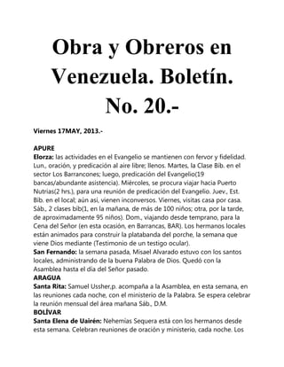 Obra y Obreros en
Venezuela. Boletín.
No. 20.-
Viernes 17MAY, 2013.-
APURE
Elorza: las actividades en el Evangelio se mantienen con fervor y fidelidad.
Lun., oración, y predicación al aire libre; llenos. Martes, la Clase Bíb. en el
sector Los Barrancones; luego, predicación del Evangelio(19
bancas/abundante asistencia). Miércoles, se procura viajar hacia Puerto
Nutrias(2 hrs.), para una reunión de predicación del Evangelio. Juev., Est.
Bíb. en el local; aún así, vienen inconversos. Viernes, visitas casa por casa.
Sáb., 2 clases bíb(1, en la mañana, de más de 100 niños; otra, por la tarde,
de aproximadamente 95 niños). Dom., viajando desde temprano, para la
Cena del Señor (en esta ocasión, en Barrancas, BAR). Los hermanos locales
están animados para construir la platabanda del porche, la semana que
viene Dios mediante (Testimonio de un testigo ocular).
San Fernando: la semana pasada, Misael Alvarado estuvo con los santos
locales, administrando de la buena Palabra de Dios. Quedó con la
Asamblea hasta el día del Señor pasado.
ARAGUA
Santa Rita: Samuel Ussher,p. acompaña a la Asamblea, en esta semana, en
las reuniones cada noche, con el ministerio de la Palabra. Se espera celebrar
la reunión mensual del área mañana Sáb., D.M.
BOLÍVAR
Santa Elena de Uairén: Nehemías Sequera está con los hermanos desde
esta semana. Celebran reuniones de oración y ministerio, cada noche. Los
 