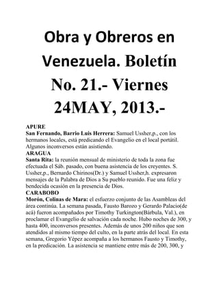 Obra y Obreros en
Venezuela. Boletín
No. 21.- Viernes
24MAY, 2013.-
APURE
San Fernando, Barrio Luis Herrera: Samuel Ussher,p., con los
hermanos locales, está predicando el Evangelio en el local portátil.
Algunos inconversos están asistiendo.
ARAGUA
Santa Rita: la reunión mensual de ministerio de toda la zona fue
efectuada el Sáb. pasado, con buena asistencia de los creyentes. S.
Ussher,p., Bernardo Chirinos(Dr.) y Samuel Ussher,h. expresaron
mensajes de la Palabra de Dios a Su pueblo reunido. Fue una feliz y
bendecida ocasión en la presencia de Dios.
CARABOBO
Morón, Colinas de Mara: el esfuerzo conjunto de las Asambleas del
área continúa. La semana pasada, Fausto Barozo y Gerardo Palacio(de
acá) fueron acompañados por Timothy Turkington(Bárbula, Val.), en
proclamar el Evangelio de salvación cada noche. Hubo noches de 300, y
hasta 400, inconversos presentes. Además de unos 200 niños que son
atendidos al mismo tiempo del culto, en la parte atrás del local. En esta
semana, Gregorio Yépez acompaña a los hermanos Fausto y Timothy,
en la predicación. La asistencia se mantiene entre más de 200, 300, y
 