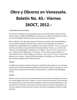 Obra y Obreros en Venezuela.
    Boletín No. 43.- Viernes
         26OCT, 2012.-
CONFERENCIAS PARA ANCIANOS

Los hermanos anfitriones se han preocupado porque, aun cuando todas las Cartas invitando
fueron enviadas a TODAS LAS ASAMBLEAS en Venezuela, han sabido de Asambleas a las cuales
aún no les han llegado. Quieren que todos estén enterados de la Invitación:

Salom, YARACUY: Conf. Bíb. para Ancianos y hermanos que ayudan en las responsabilidades y
en la enseñanza del pueblo de Dios de todas, y cada una, de las Asambleas en Venezuela,
debidamente recomendados por sus Asambleas. Inicio: Jueves 1º de Nov., 7 p.m., con oración y
ministerio de la Palabra; hasta el Dom.04, D.M. Estudios Bíbicos: Viernes--a.m., 9:30 a 10:30,
"Efesios 4:1-10"(Responsable: S. Walmsley); 11 a 12:30p.m., "Efes.4:11-21"(S. Ussher,p.); 4 a 5
p.m., "Efes.4:22-32"(N. McKeown); 5:15 a 6:15p.m., "Efe.5:1-10"(A. Velasco); Sábado--a.m.,
9:30 a 10:30, "Efe.5:11-20"(G. Villegas); 11 a 12:30p.m., "Efes.5:21-33"; 4 a 5p.m., "Efes.6:1-9(F.
Barrozo); 5:15 a 6:15p.m., "Efes.6:10-24"(M. Alvarado); 7:15 a 8:30p.m., Est. Dev. Contactos:
Arturo Sequera, (0254)575 10 78 / 0414-432 35 53.

ARAGUA

San Mateo: la reunión del ministerio mensual fue celebrada el Sáb. pasado con una muy buena
asistencia de los creyentes(alrededor de 400), quienes escucharon buenos mensajes que, con la
ayuda de Dios, expusieron Samuel Ussher,p., Samuel Ussher,h. y William Ussher(Palo Negro,
Centro).

BARINAS

Barinas, El Canal: los hermanos de la Asamblea comenzaron a predicar el Evangelio al aire libre,
en una Calle ciega de este sector, el Martes. Un buen número de inconversos, vecinos del área,
han estado viniendo y, junto con vecinos inmediatos, muestran muy buena disposición no solo
para escuchar con atención, sino aún para el intentar ayudar con los bancos al guardarlos. Los
hermanos salen por la tarde, antes de la reunión, para invitar y evangelizar por toda la zona(A.
Márquez).
 