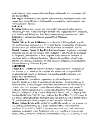 asistencia muy buena, no normal en este lugar en el pasado, con personas oyendo
con mucho interés.
Palo Negro: los hermanos han seguido, todos estos días, con la predicación en la
casa de luto. Samuel Ussher,p. les ha estado acompañando. Varios parecen estar
"cerca del reino" de Dios.
BARINAS
Barinitas: los hermanos locales han comenzado "una serie de cultos caseros
semanales, por mes. Varios asisten por primera vez a la predicación del Evangelio,
y los familiares de la hermana Rosa Bencomo también oyen con interés". Allan
Turkington, y hermanos de la zona, ayudan(M. A. Márquez).
BOLÍVAR
Ciudad Bolívar, Brisas del Orinoco: la predicación del Evangelio ha seguido,
con asistencia muy animadora y el fervor espiritual de los creyentes. Dos personas
ya han avisado que habían recibido al Salvador en sus corazones (P. Bolívar).
Ciudad Guayana, Puerto Ordaz, Urb. La Gran Sabana: la primera reunión del
ministerio mensual de esta inmensa zona se efectuó el Sáb. Pasado. La asistencia
no fue grande, pero sí estuvo el local ocupado. Hubo apreciados mensajes de
enseñanza dados por Ramón Hernández (Maturín; la asamblea en La Cruz de
Maturín será incluida, en este año, en estas reuniones especiales, Dios mediante),
Eduardo Jiménez y Nehemías Sequera.
CARABOBO
Güigüe, Las Tiamitas: la Asamblea comenzó la predicación del Evangelio, en
esta semana, en la casa de un Sr. Antonio, aún inconverso, pero quien había
solicitado tal actividad a los hermanos. Algunos han estado asistiendo, y los
dueños de la casa también.
La Lagunita: las 5 Asambleas responsables atendieron la primera reunión
bimestral del año de la zona Valenciana, el Sáb. pasado. Hubo ministerio de la
Palabra mañana y tarde; una gran cantidad de asistentes(más de 800 servicios de
comida, tanto en el almuerzo como en la merienda) oyeron mensajes dados S.
Ussher,p., Pablo Chapman, Carlos González(La Pica, Palo Negro-ARA), Juan
Mendoza (Tinaquillo-COJ), Antonio Márquez(La Florida, Val.), S: Rojas, y Juan
Cambero(Bella Vista, Val.). El Dom., hubo un Est. Dev.("Heb.7:15-28"), antes de
la Cena del Señor; el hermano Samuel R. ayudó en el Est. y, con el hermano Pablo
Ch., administraron la Palabra después de hacer memoria del Señor.
Morón, Colinas de Mara: Bernardo Chirinos(Dr.) ha estado, en esta semana, con
la Asamblea, administrando de la buena Palabra de Dios, considerando la
enseñanza divina sobre la familia. Los santos han estado apreciando mucho tan
necesitada instrucción. Allan Turkington visitó a la Asamblea al comienzo del
año(03 al 06), y tradujo al hermano John Bane(Blue Mills, N.S., Canadá), lo cual
 