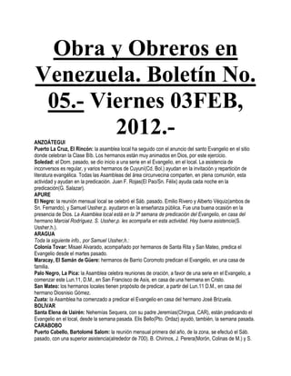 Obra y Obreros en
Venezuela. Boletín No.
 05.- Viernes 03FEB,
        2012.-
ANZOÁTEGUI
Puerto La Cruz, El Rincón: la asamblea local ha seguido con el anuncio del santo Evangelio en el sitio
donde celebran la Clase Bíb. Los hermanos están muy animados en Dios, por este ejercicio.
Soledad: el Dom. pasado, se dio inicio a una serie en el Evangelio, en el local. La asistencia de
inconversos es regular, y varios hermanos de Cuyuní(Cd. Bol.) ayudan en la invitación y repartición de
literatura evangélica. Todas las Asambleas del área circunvecina comparten, en plena comunión, esta
actividad y ayudan en la predicación. Juan F. Rojas(El Pao/Sn. Félix) ayuda cada noche en la
predicación(G. Salazar).
APURE
El Negro: la reunión mensual local se celebró el Sáb. pasado. Emilio Rivero y Alberto Véquiz(ambos de
Sn. Fernando), y Samuel Ussher,p. ayudaron en la enseñanza pública. Fue una buena ocasión en la
presencia de Dios. La Asamblea local está en la 3ª semana de predicación del Evangelio, en casa del
hermano Marcial Rodríguez. S. Ussher,p. les acompaña en esta actividad. Hay buena asistencia(S.
Ussher,h.).
ARAGUA
Toda la siguiente info., por Samuel Ussher,h.:
Colonia Tovar: Misael Alvarado, acompañado por hermanos de Santa Rita y San Mateo, predica el
Evangelio desde el martes pasado.
Maracay, El Samán de Güere: hermanos de Barrio Coromoto predican el Evangelio, en una casa de
familia.
Palo Negro, La Pica: la Asamblea celebra reuniones de oración, a favor de una serie en el Evangelio, a
comenzar este Lun.11, D.M., en San Francisco de Asís, en casa de una hermana en Cristo.
San Mateo: los hermanos locales tienen propósito de predicar, a partir del Lun.11 D.M., en casa del
hermano Diosnisio Gómez.
Zuata: la Asamblea ha comenzado a predicar el Evangelio en casa del hermano José Brizuela.
BOLÍVAR
Santa Elena de Uairén: Nehemías Sequera, con su padre Jeremías(Chirgua, CAR), están predicando el
Evangelio en el local, desde la semana pasada. Elis Bello(Pto. Ordaz) ayudó, también, la semana pasada.
CARABOBO
Puerto Cabello, Bartolomé Salom: la reunión mensual primera del año, de la zona, se efectuó el Sáb.
pasado, con una superior asistencia(alrededor de 700). B. Chirinos, J. Perera(Morón, Colinas de M.) y S.
 