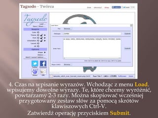 4. Czas na wpisanie wyrazów. Wchodząc z menu Load.
wpisujemy dowolne wyrazy. Te, które chcemy wyróżnić,
powtarzamy 2-3 razy. Można skopiować wcześniej
przygotowany zestaw słów za pomocą skrótów
klawiszowych Ctrl-V.
Zatwierdź operację przyciskiem Submit.

 
