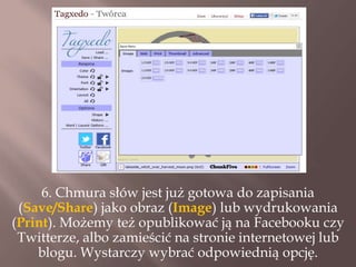 6. Chmura słów jest już gotowa do zapisania
(Save/Share) jako obraz (Image) lub wydrukowania
(Print). Możemy też opublikować ją na Facebooku czy
Twitterze, albo zamieścić na stronie internetowej lub
blogu. Wystarczy wybrać odpowiednią opcję.

 