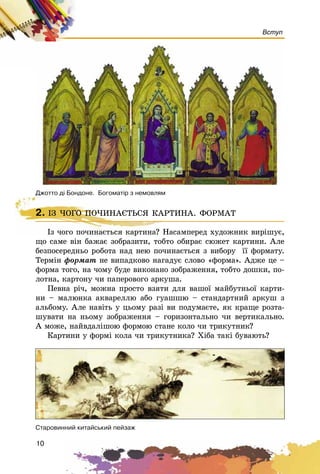 10
Вступ
2. ІÇ ×ÎÃÎ ÏÎ×ÈÍÀЄÒÜÑß ÊÀÐÒÈÍÀ. ÔÎÐÌÀÒ
Іç ÷îãî ïî÷èíàєòüñÿ êàðòèíà? Íàñàìïåðåä õóäîæíèê âèðіøóє,
ùî ñàìå âіí áàæàє çîáðàçèòè, òîáòî îáèðàє ñþæåò êàðòèíè. Àëå
áåçïîñåðåäíüî ðîáîòà íàä íåþ ïî÷èíàєòüñÿ ç âèáîðó її ôîðìàòó.
Òåðìіí ôîðìàò íå âèïàäêîâî íàãàäóє ñëîâî «ôîðìà». Àäæå öå –
ôîðìà òîãî, íà ÷îìó áóäå âèêîíàíî çîáðàæåííÿ, òîáòî äîøêè, ïî-
ëîòíà, êàðòîíó ÷è ïàïåðîâîãî àðêóøà.
Ïåâíà ðі÷, ìîæíà ïðîñòî âçÿòè äëÿ âàøîї ìàéáóòíüîї êàðòè-
íè – ìàëþíêà àêâàðåëëþ àáî ãóàøøþ – ñòàíäàðòíèé àðêóø ç
àëüáîìó. Àëå íàâіòü ó öüîìó ðàçі âè ïîäóìàєòå, ÿê êðàùå ðîçòà-
øóâàòè íà íüîìó çîáðàæåííÿ – ãîðèçîíòàëüíî ÷è âåðòèêàëüíî.
À ìîæå, íàéâäàëіøîþ ôîðìîþ ñòàíå êîëî ÷è òðèêóòíèê?
Êàðòèíè ó ôîðìі êîëà ÷è òðèêóòíèêà? Õіáà òàêі áóâàþòü?
2. ІÇ ×ÎÃÎ ÏÎ×ÈÍÀЄÒÜÑß ÊÀÐÒÈÍÀ. ÔÎÐÌÀÒ
Іç ÷îãî ïî÷èíàєòüñÿ êàðòèíà? Íàñàìïåðåä
Ñòàðîâèííèé êèòàéñüêèé ïåéçàæ
Äæîòòî ä³ Áîíäîíå. Áîãîìàò³ð ç íåìîâëÿì
 
