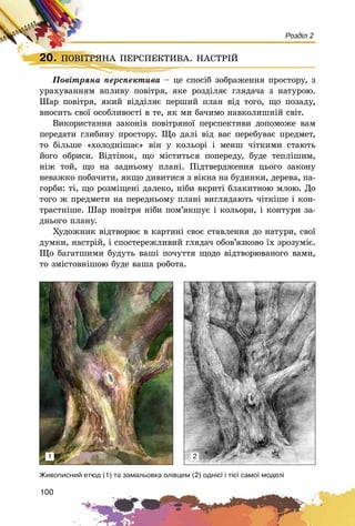 100
Розділ 2
20. ÏÎÂІÒÐßÍÀ ÏÅÐÑÏÅÊÒÈÂÀ. ÍÀÑÒÐІÉ
Ïîâіòðÿíà ïåðñïåêòèâà – öå ñïîñіá çîáðàæåííÿ ïðîñòîðó, ç
óðàõóâàííÿì âïëèâó ïîâіòðÿ, ÿêå ðîçäіëÿє ãëÿäà÷à ç íàòóðîþ.
Øàð ïîâіòðÿ, ÿêèé âіääіëÿє ïåðøèé ïëàí âіä òîãî, ùî ïîçàäó,
âíîñèòü ñâîї îñîáëèâîñòі â òå, ÿê ìè áà÷èìî íàâêîëèøíіé ñâіò.
Âèêîðèñòàííÿ çàêîíіâ ïîâіòðÿíîї ïåðñïåêòèâè äîïîìîæå âàì
ïåðåäàòè ãëèáèíó ïðîñòîðó. Ùî äàëі âіä âàñ ïåðåáóâàє ïðåäìåò,
òî áіëüøå «õîëîäíіøàє» âіí ó êîëüîðі і ìåíø ÷іòêèìè ñòàþòü
éîãî îáðèñè. Âіäòіíîê, ùî ìіñòèòüñÿ ïîïåðåäó, áóäå òåïëіøèì,
íіæ òîé, ùî íà çàäíüîìó ïëàíі. Ïіäòâåðäæåííÿ öüîãî çàêîíó
íåâàæêî ïîáà÷èòè, ÿêùî äèâèòèñÿ ç âіêíà íà áóäèíêè, äåðåâà, ïà-
ãîðáè: òі, ùî ðîçìіùåíі äàëåêî, íіáè âêðèòі áëàêèòíîþ ìëîþ. Äî
òîãî æ ïðåäìåòè íà ïåðåäíüîìó ïëàíі âèãëÿäàþòü ÷іòêіøå і êîí-
òðàñòíіøå. Øàð ïîâіòðÿ íіáè ïîì’ÿêøóє і êîëüîðè, і êîíòóðè çà-
äíüîãî ïëàíó.
Õóäîæíèê âіäòâîðþє â êàðòèíі ñâîє ñòàâëåííÿ äî íàòóðè, ñâîї
äóìêè, íàñòðіé, і ñïîñòåðåæëèâèé ãëÿäà÷ îáîâ’ÿçêîâî їõ çðîçóìіє.
Ùî áàãàòøèìè áóäóòü âàøі ïî÷óòòÿ ùîäî âіäòâîðþâàíîãî âàìè,
òî çìіñòîâíіøîþ áóäå âàøà ðîáîòà.
20. ÏÎÂІÒÐßÍÀ ÏÅÐÑÏÅÊÒÈÂÀ. ÍÀÑÒÐІÉÏÎÂІÒÐßÍÀ ÏÅÐÑÏÅÊÒÈÂÀ. ÍÀÑÒÐІÉ
Ïîâіòðÿíà ïåðñïåêòèâà – öå ñïîñіá çî
Æèâîïèñíèé åòþä (1) òà çàìàëüîâêà îë³âöåì (2) îäí³º¿ ³ ò³º¿ ñàìî¿ ìîäåë³
1 2
 