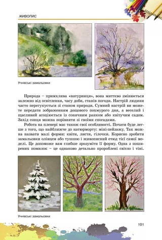 101
ЖИВОПИС
Ïðèðîäà – ïðèìõëèâà «íàòóðíèöÿ», âîíà ìèòòєâî çìіíþєòüñÿ
çàëåæíî âіä îñâіòëåííÿ, ÷àñó äîáè, ñòàíіâ ïîãîäè. Íàñòðіé ëþäèíè
÷àñòî ïåðåãóêóєòüñÿ çі ñòàíîì ïðèðîäè. Ñóìíèé íàñòðіé âè ìîæå-
òå ïåðåäàòè çîáðàæåííÿì äîùîâîãî ïîõìóðîãî äíÿ, à âåñåëèé і
ùàñëèâèé àñîöіþєòüñÿ іç ñîíÿ÷íèì ðàíêîì àáî êâіòó÷èì ñàäîì.
Çàõіä ñîíöÿ ìîæíà ïîðіâíÿòè çі ñâîїìè ñïîãàäàìè.
Ðîáîòà íà ïëåíåðі ìàє òàêîæ ñâîї îñîáëèâîñòі. Ïî÷àòè áóäå ëåã-
øå ç òîãî, ùî íàéáëèæ÷å äî íàòþðìîðòó: ìіíі-ïåéçàæó. Òàê ìîæ-
íà íàçâàòè ìàëі ôîðìè: êâіòè, ëèñòÿ, ãіëî÷êè. Êîðèñíî çðîáèòè
çàìàëüîâêè îëіâöåì àáî òóøøþ і æèâîïèñíèé åòþä òієї ñàìîї ìî-
äåëі. Öå äîïîìîæå âàì ãëèáøå çðîçóìіòè її ôîðìó. Îäíà ç ïîøè-
ðåíèõ ïîìèëîê – öå îäíàêîâî äåòàëüíî ïðîðîáëåíі ñâіòëî і òіíі.
Ó÷í³âñüê³ çàìàëüîâêè
Ó÷í³âñüê³ çàìàëüîâêè
 