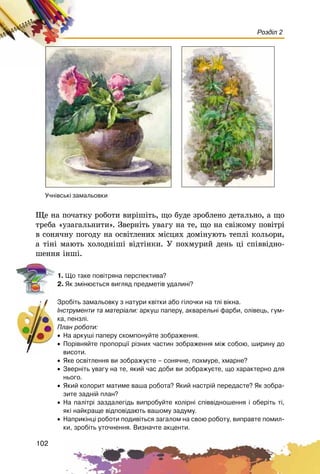 102
Розділ 2
Ùå íà ïî÷àòêó ðîáîòè âèðіøіòü, ùî áóäå çðîáëåíî äåòàëüíî, à ùî
òðåáà «óçàãàëüíèòè». Çâåðíіòü óâàãó íà òå, ùî íà ñâіæîìó ïîâіòðі
â ñîíÿ÷íó ïîãîäó íà îñâіòëåíèõ ìіñöÿõ äîìіíóþòü òåïëі êîëüîðè,
à òіíі ìàþòü õîëîäíіøі âіäòіíêè. Ó ïîõìóðèé äåíü öі ñïіââіäíî-
øåííÿ іíøі.
1. Ùî òàêå ïîâ³òðÿíà ïåðñïåêòèâà?
2. ßê çì³íþºòüñÿ âèãëÿä ïðåäìåò³â óäàëèí³?
Çðîá³òü çàìàëüîâêó ç íàòóðè êâ³òêè àáî ã³ëî÷êè íà òë³ â³êíà.
²íñòðóìåíòè òà ìàòåð³àëè: àðêóø ïàïåðó, àêâàðåëüí³ ôàðáè, îë³âåöü, ãóì-
êà, ïåíçë³.
Ïëàí ðîáîòè:
• Íà àðêóø³ ïàïåðó ñêîìïîíóéòå çîáðàæåííÿ.
• Ïîð³âíÿéòå ïðîïîðö³¿ ð³çíèõ ÷àñòèí çîáðàæåííÿ ì³æ ñîáîþ, øèðèíó äî
âèñîòè.
• ßêå îñâ³òëåííÿ âè çîáðàæóºòå – ñîíÿ÷íå, ïîõìóðå, õìàðíå?
• Çâåðí³òü óâàãó íà òå, ÿêèé ÷àñ äîáè âè çîáðàæóºòå, ùî õàðàêòåðíî äëÿ
íüîãî.
• ßêèé êîëîðèò ìàòèìå âàøà ðîáîòà? ßêèé íàñòð³é ïåðåäàñòå? ßê çîáðà-
çèòå çàäí³é ïëàí?
• Íà ïàë³òð³ çàçäàëåã³äü âèïðîáóéòå êîë³ðí³ ñï³ââ³äíîøåííÿ ³ îáåð³òü ò³,
ÿê³ íàéêðàùå â³äïîâ³äàþòü âàøîìó çàäóìó.
• Íàïðèê³íö³ ðîáîòè ïîäèâ³òüñÿ çàãàëîì íà ñâîþ ðîáîòó, âèïðàâòå ïîìèë-
êè, çðîá³òü óòî÷íåííÿ. Âèçíà÷òå àêöåíòè.
Ó÷í³âñüê³ çàìàëüîâêè
 