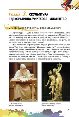 103
21. ÙÎ ÒÀÊÅ ÑÊÓËÜÏÒÓÐÀ. ÂÈÄÈ ÑÊÓËÜÏÒÓÐÈ
Ñêóëüïòóðà – îäèí ç âèäіâ îáðàçîòâîð÷îãî ìèñòåöòâà, ÿêèé
õóäîæíüî âіäòâîðþє íàâêîëèøíіé ñâіò çà äîïîìîãîþ îá’єìíîї ôîð-
ìè. Íà âіäìіíó âіä æèâîïèñó é ãðàôіêè, ñêóëüïòóðà îá’єìíà і її
ìîæíà ðîçãëÿäàòè ç ðіçíèõ áîêіâ, âîíà òðèâèìіðíà, ÿê ðå÷і, ùî
íàñ îòî÷óþòü ó ïîâñÿêäåííîìó æèòòі.
Ùîá íàáëèçèòè ñêóëüïòóðíèé òâіð äî ðåàëüíîñòі, éîãî ôàðáó-
âàëè. Òàê áóëî, íàïðèêëàä, ó Äàâíüîìó Єãèïòі. Ó єâðîïåéñüêîìó
ìèñòåöòâі ïîðÿä ç ôàðáîâàíîþ ñêóëüïòóðîþ öіíóâàëè ïðèðîäíèé
êîëіð ìàòåðіàëó, ç ÿêîãî áóëî çðîáëåíî ñòàòóþ. Êðіì òîãî, є ñêóëü-
ïòóðà, ÿêó çðîáëåíî ç ðіçíèõ ìàòåðіàëіâ. Âîíà äåêîðàòèâíà, іíîäі
âèãëÿäàє ÿê äîðîãîöіííà ðі÷. Òàêîþ áóëà ñòàòóÿ Çåâñà ç Îëіìïó –
îäíå іç ÷óäåñ ñâіòó, ñòâîðåíå çі ñëîíîâîї êіñòêè і çîëîòà.
21. ÙÎ ÒÀÊÅ ÑÊÓËÜÏÒÓÐÀ. ÂÈÄÈ ÑÊÓËÜÏÒÓÐÈ
Ñêóëüïòóðà – îäèí ç âèäіâ îáðàçîòâîð÷îãî ìèñòåöòâà, ÿêèé
Ì. Àíòîêîëüñüêèé.
Íåñòîð Ë³òîïèñåöü
Äæîâàíí³ Ëîðåíöî Áåðí³í³.
Àïîëëîí ³ Äàôíà
Ðîçäië 3. ÑÊÓËÜÏÒÓÐÀ
² ÄÅÊÎÐÀÒÈÂÍÎ-ÓÆÈÒÊÎÂÅ ÌÈÑÒÅÖÒÂÎ
 