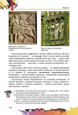 104
Розділ 3
Ñêóëüïòóðà áóâàє êðóãëîþ, її ìîæíà îáіéòè íàâêîëî, àáî ðîç-
ìіùåíîþ íà ïëîùèíі – öå ðåëüєô. Іñíóє êіëüêà âèäіâ ðåëüєôó:
ÿêùî çîáðàæåííÿ íåâèñîêî ïіäіéìàєòüñÿ íàä òëîì – ïåðåä íàìè
áàðåëüєô, ÿêùî æ âîíî âèäàєòüñÿ äóæå ñèëüíî і ñòàє ìàéæå êðóã-
ëîþ ñêóëüïòóðîþ – ãîðåëüєô, à ÿêùî ðåëüєô çàãëèáëåíèé, öå –
êîíòððåëüєô.
Ñêóëüïòóðà ìîæå áóòè ìàëîãî ðîçìіðó – öå ìàëà ïëàñòèêà;
ñåðåäíüîãî ðîçìіðó і ìàòè ñàìîñòіéíå çíà÷åííÿ, íà ìàíåð æèâîïè-
ñó é ãðàôіêè її íàçèâàþòü ñòàíêîâîþ; ìîíóìåíòàëüíîþ,
ïîâ’ÿçàíîþ ç àðõіòåêòóðíîþ áóäіâëåþ, ïðèðîäíèì ñåðåäîâèùåì
(ïàì’ÿòíèêè, ïàðêîâà ñêóëüïòóðà òà іí.).
Ñêóëüïòóðà òàêîæ âіäðіçíÿєòüñÿ çà òåõíіêîþ âèêîíàííÿ. Її
ìîæíà âèñіêàòè ç òâåðäîãî êàìåíþ, âèëèâàòè ç ãіïñó, âèðіçàòè ç
äåðåâà, ëіïèòè ç ì’ÿêîãî ìàòåðіàëó – ãëèíè, ïëàñòèëіíó, âîñêó,
âèãîòîâëÿòè ç ìåòàëó.
1. Ïðèãàäàéòå, ÿê³ ñêóëüïòóðí³ ïàì’ÿòíèêè º ó âàøîìó ì³ñò³, ñåë³. ßêèé ç
íèõ çäàºòüñÿ âàì íàéâäàë³øèì ³ ÷îìó?
2. Ïðèãàäàéòå á³îãðàô³þ ëþäèíè, ïàì’ÿòü ÿêî¿ âøàíîâàíî ïàì’ÿòíèêîì.
Çà äîïîìîãîþ ÿêèõ çàñîá³â ñêóëüïòîð âèðàæàº çàãàëüíîëþäñüêå çíà-
÷åííÿ ¿¿ ïîäâèãó? À ùî ìàº ï³äêðåñëèòè ³íäèâ³äóàëüí³ñòü ö³º¿ ëþäèíè?
3. Óÿâ³òü, ùî âè ìàºòå ñïðîåêòóâàòè ïàì’ÿòíèê óëþáëåíîìó ïîåòó ÷è ïèñü-
ìåííèêó. Ó ÷îìó ïîëÿãàòèìå âàø çàäóì?
Áàðåëüºô ç êè¿âñüêîãî
Ìèõàéë³âñüêîãî Çîëîòîâåðõîãî
ñîáîðó
Ïîðòàë ñîáîðó â Ñòðàñáóðç³
(Ôðàíö³ÿ)
 