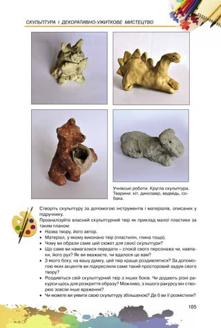105
СКУЛЬПТУРА І ДЕКОРАТИВНО-УЖИТКОВЕ МИСТЕЦТВО
Ñòâîð³òü ñêóëüïòóðó çà äîïîìîãîþ ³íñòðóìåíò³â ³ ìàòåð³àë³â, îïèñàíèõ ó
ï³äðó÷íèêó.
Ïðîàíàë³çóéòå âëàñíèé ñêóëüïòóðíèé òâ³ð ÿê ïðèêëàä ìàëî¿ ïëàñòèêè çà
òàêèì ïëàíîì:
• Íàçâà òâîðó, éîãî àâòîð.
• Ìàòåð³àë, ó ÿêîìó âèêîíàíî òâ³ð (ïëàñòèë³í, ãëèíà òîùî).
• ×îìó âè îáðàëè ñàìå öåé ñþæåò äëÿ ñâîº¿ ñêóëüïòóðè?
• Ùî ñàìå âè íàìàãàëèñÿ ïåðåäàòè – ñïîê³é ñâîãî ïåðñîíàæà ÷è, íàâïà-
êè, éîãî ðóõ? ßê âè ââàæàºòå, ÷è âäàëîñÿ öå âàì?
• 3 ÿêîãî áîêó, íà âàøó äóìêó, öåé òâ³ð êðàùå ðîçäèâëÿòèñÿ? Çà äîïîìî-
ãîþ ÿêèõ àêöåíò³â âè ï³äêðåñëèëè ñàìå òàêèé ïðîñòîðîâèé çàäóì ñâîãî
òâîðó?
• Ðîçäèâ³òüñÿ ñâ³é ñêóëüïòóðíèé òâ³ð ç ³íøèõ áîê³â. ×è äîäàþòü ð³çí³ ðà-
êóðñè ùîñü äëÿ ðîçêðèòòÿ îáðàçó? Ìîæëèâî, ç ³íøîãî ðàêóðñó â³í ñòâî-
ðþº çîâñ³ì ³íøå âðàæåííÿ?
• ×è ìîæåòå âè óÿâèòè ñâîþ ñêóëüïòóðó çá³ëüøåíîþ? Äå á âè ¿¿ ðîçì³ñòèëè?
Ó÷í³âñüê³ ðîáîòè. Êðóãëà ñêóëüïòóðà.
Òâàðèíè: ê³ò, äèíîçàâð, âåäì³äü, ñî-
áàêà.
 