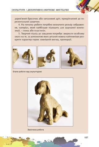 107
СКУЛЬПТУРА І ДЕКОРАТИВНО-УЖИТКОВЕ МИСТЕЦТВО
äåðåâ’ÿíèé áðóñî÷îê àáî ìåòàëåâèé äð³ò, ïðèêð³ïëåíèé äî ãî-
ðèçîíòàëüíî¿ äîùå÷êè.
4. Íà ïî÷àòêó ðîáîòè ïîòð³áíî âèçíà÷èòè ðîçì³ð çîáðàæåí-
íÿ, ìàòåð³àë, ÿêèé íàéá³ëüøå ï³äõîäèòü äëÿ çàäóìàíî¿ êîìïî-
çèö³¿, – ãëèíà àáî ïëàñòèë³í.
5. Òâîð÷èé ï³äõ³ä äî çàâäàííÿ ïîòðåáóº çâåðíóòè îñîáëèâó
óâàãó íà òå, çà äîïîìîãîþ ÿêèõ äåòàëåé ìîæíà íàéïîâí³øå ðîç-
êðèòè õàðàêòåð ãåðîÿ: çîâí³øí³é âèãëÿä, ïðîïîðö³¿.
Åòàïè ðîáîòè íàä ñêóëüïòóðîþ
Çàê³í÷åíà ðîáîòà
 