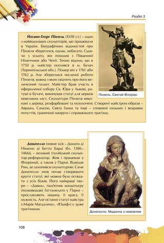 108
Розділ 3
Éîãàíí-Ãåîðã Ï³íçåëü (XVIII ñò.) – îäèí
ç íàéâ³äîì³øèõ ñêóëüïòîð³â, ùî ïðàöþâàëè
â Óêðà¿í³. Á³îãðàô³÷íèõ â³äîìîñòåé ïðî
Ï³íçåëÿ çáåðåãëîñÿ, îäíàê, íåáàãàòî. Ñóäÿ-
÷è ç óñüîãî, â³í ïîõîäèâ ç Ï³âäåííî¿
Í³ìå÷÷èíè àáî ×åõ³¿. Òî÷íî â³äîìî, ùî â
1750 ð. ìàéñòåð îñåëèâñÿ â ì. Áó÷à÷
(Òåðíîï³ëüñüêî¿ îáë.). Ïîìåð â³í ó 1761 àáî
1762 ð. Àëå çáåðåãëèñÿ ÷èñëåíí³ ðîáîòè
Ï³íçåëÿ, êîæíà ç ÿêèõ ñâ³ä÷èòü ïðî éîãî âå-
ëè÷åçíèé òàëàíò. Ìàéñòåð áðàâ ó÷àñòü â
îôîðìëåíí³ ñîáîðó Ñâ. Þðà ó Ëüâîâ³, ðà-
òóø³ â Áó÷à÷³, âèêîíóâàâ ñòàòó¿ äëÿ öåðêîâ
íåâåëèêèõ ì³ñò. Ñêóëüïòóðè Ï³íçåëÿ âèêî-
íàí³ ç äåðåâà, ðîçôàðáîâàí³ òà ïîçîëî÷åí³. Ñòâîðåí³ ìàéñòðîì îáðàçè –
Àâðààì, Ñàìñîí, Ñâÿòà Ãàííà òà ³íø³ – ñïîâíåí³ ñèëüíèõ ³ ÿñêðàâèõ
ïî÷óòò³â, ãðàíè÷íî¿ íàïðóãè ³ ñïðàâæíüîãî òðàã³çìó.
Ï³íçåëü. Ñâÿòèé Ôëîð³àí
Äîíàòåëëî (ïîâíå ³ì’ÿ – Äîíàòî ä³
Í³êêîëî ä³ Áåòòî Áàðä³ (áë. 1386–
1466)), – âåëèêèé ³òàë³éñüêèé ñêóëüï-
òîð-ðåôîðìàòîð. Æèâ ³ ïðàöþâàâ ó
Ôëîðåíö³¿, à òàêîæ ó Ïàðì³. Â³äâ³äàâ
Ðèì, äå çàõîïèâñÿ ñêóëüïòóðîþ. Ñàìå
Äîíàòåëëî çíîâ ïî÷àâ ñòâîðþâàòè
êðóãë³ ñòàòó¿, ÿê³ ìîæíà áóëî îãëÿäà-
òè ç óñ³õ áîê³â. Éîãî íàéêðàù³ òâî-
ðè – «Äàâèä», ïàì’ÿòíèê êîíäîòüºðó
(ïîëêîâîäöþ) Ãàòòàìåëàòî ó Ïàðì³ –
ïðîñëàâëÿþòü ëþäèíó, ¿¿ êðàñó, ¿¿
ìóæí³ñòü. Àëå îñòàíí³ ñòàòó¿ ìàéñòðà
(«Ìàð³ÿ Ìàãäàëèíà», «Þäèô») º äóæå
òðàã³÷íèìè.
Äîíàòåëëî. Ìàäîííà ç íåìîâëÿì
 