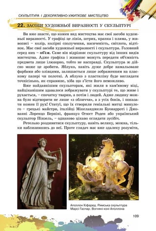 109
СКУЛЬПТУРА І ДЕКОРАТИВНО-УЖИТКОВЕ МИСТЕЦТВО
Âè âæå çíàєòå, ùî êîæåí âèä ìèñòåöòâà ìàє ñâîї çàñîáè õóäîæ-
íüîї âèðàçíîñòі. Ó ãðàôіöі öå ëіíіÿ, øòðèõ, êðàïêà і ïëÿìà, ó æè-
âîïèñі – êîëіð, êîëіðíі ñïîëó÷åííÿ, íàñè÷åíіñòü, ñâіòëîòà, âіäòі-
íîê. Ìàє ñâîї çàñîáè õóäîæíüîї âèðàçíîñòі і ñêóëüïòóðà. Ãîëîâíèé
ñåðåä íèõ – îá’єì. Ñàìå âіí âіäðіçíÿє ñêóëüïòóðó âіä іíøèõ âèäіâ
ìèñòåöòâà. Àäæå ãðàôіêà і æèâîïèñ ìîæóòü ïåðåäàòè îá’єìíіñòü
ïðåäìåòà ëèøå іëþçîðíî, òîáòî íå íàñïðàâäі. Ñêóëüïòóðà æ äіé-
ñíî ìîæå öå çðîáèòè. ßáëóêî, íàâіòü äóæå äîáðå íàìàëüîâàíå
ôàðáàìè àáî îëіâöÿìè, çàëèøàєòüñÿ ëèøå çîáðàæåííÿì íà ïëàñ-
êîìó ïàïåðі ÷è ïîëîòíі. À ÿáëóêî ç ïëàñòèëіíó áóäå âèãëÿäàòè
òî÷íіñіíüêî, ÿê ñïðàâæíє, õіáà ùî ç’їñòè éîãî íåìîæëèâî.
Âæå íàéäàâíіøèì ñêóëüïòîðàì, ÿêі æèëè â êàì’ÿíîìó âіöі,
íàéöіêàâіøèì çäàâàëîñÿ çîáðàæóâàòè ó ñêóëüïòóðі òå, ùî æèâå і
ðóõàєòüñÿ, – ñïî÷àòêó òâàðèí, à ïîòіì і ëþäåé. Àäæå ëþäèíó ìîæ-
íà áóëî âіäòâîðèòè íå ëèøå «ç îáëè÷÷ÿ», à ç óñіõ áîêіâ, і ïîêàçà-
òè êîæåí її ðóõ! Ñòàòóї, ùî їõ ñòâîðèëè ãåíіàëüíі ìèòöі ìèíóëî-
ãî – ãðåöüêі ìàéñòðè, іòàëіéöі Ìіêåëàíäæåëî Áóîíàððîòі і Äæî-
âàííі Ëîðåíöî Áåðíіíі, ôðàíöóç Îãþñò Ðîäåí àáî óêðàїíñüêèé
ñêóëüïòîð Ïіíçåëü, – îäíàêîâî öіêàâî îãëÿäàòè çóñіáі÷.
Ðåòåëüíî ðîçäèâèòèñÿ ñêóëüïòóðó, íàâіòü âåëèêó, ìîæíà, òіëü-
êè íàáëèçèâøèñü äî íåї. Ïðîòå ãëÿäà÷ ìàє âæå çäàëåêó ðîçóìіòè,
22. ÇÀÑÎÁÈ ÕÓÄÎÆÍÜÎЇ ÂÈÐÀÇÍÎÑÒІ Ó ÑÊÓËÜÏÒÓÐІ
Âè âæå çíàєòå, ùî êîæåí âèä ìèñòåöòâà ìàє ñâîї çàñîáè õóäîæ-
22. ÇÀÑÎÁÈ ÕÓÄÎÆÍÜÎЇ ÂÈÐÀÇÍÎÑÒІ Ó ÑÊÓËÜÏÒÓÐІ
Àïîëëîí Ê³ôàðåä. Ðèìñüêà ñêóëüïòóðà
Ìàðñ³ Ãàñïàð. Âîãíÿí³ êîí³ Àïîëëîíà
 
