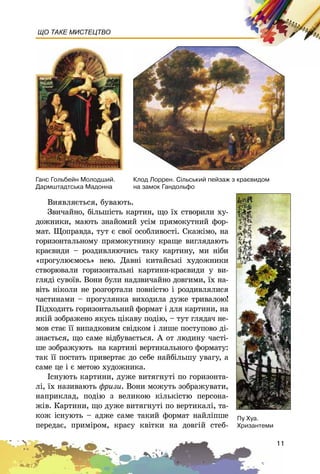 11
ЩО ТАКЕ МИСТЕЦТВО
Âèÿâëÿєòüñÿ, áóâàþòü.
Çâè÷àéíî, áіëüøіñòü êàðòèí, ùî їõ ñòâîðèëè õó-
äîæíèêè, ìàþòü çíàéîìèé óñіì ïðÿìîêóòíèé ôîð-
ìàò. Ùîïðàâäà, òóò є ñâîї îñîáëèâîñòі. Ñêàæіìî, íà
ãîðèçîíòàëüíîìó ïðÿìîêóòíèêó êðàùå âèãëÿäàþòü
êðàєâèäè – ðîçäèâëÿþ÷èñü òàêó êàðòèíó, ìè íіáè
«ïðîãóëþєìîñü» íåþ. Äàâíі êèòàéñüêі õóäîæíèêè
ñòâîðþâàëè ãîðèçîíòàëüíі êàðòèíè-êðàєâèäè ó âè-
ãëÿäі ñóâîїâ. Âîíè áóëè íàäçâè÷àéíî äîâãèìè, їõ íà-
âіòü íіêîëè íå ðîçãîðòàëè ïîâíіñòþ і ðîçäèâëÿëèñÿ
÷àñòèíàìè – ïðîãóëÿíêà âèõîäèëà äóæå òðèâàëîþ!
Ïіäõîäèòü ãîðèçîíòàëüíèé ôîðìàò і äëÿ êàðòèíè, íà
ÿêіé çîáðàæåíî ÿêóñü öіêàâó ïîäіþ, – òóò ãëÿäà÷ íå-
ìîâ ñòàє її âèïàäêîâèì ñâіäêîì і ëèøå ïîñòóïîâî äі-
çíàєòüñÿ, ùî ñàìå âіäáóâàєòüñÿ. À îò ëþäèíó ÷àñòі-
øå çîáðàæóþòü íà êàðòèíі âåðòèêàëüíîãî ôîðìàòó:
òàê її ïîñòàòü ïðèâåðòàє äî ñåáå íàéáіëüøó óâàãó, à
ñàìå öå і є ìåòîþ õóäîæíèêà.
Іñíóþòü êàðòèíè, äóæå âèòÿãíóòі ïî ãîðèçîíòà-
ëі, їõ íàçèâàþòü ôðèçè. Âîíè ìîæóòü çîáðàæóâàòè,
íàïðèêëàä, ïîäіþ ç âåëèêîþ êіëüêіñòþ ïåðñîíà-
æіâ. Êàðòèíè, ùî äóæå âèòÿãíóòі ïî âåðòèêàëі, òà-
êîæ іñíóþòü – àäæå ñàìå òàêèé ôîðìàò íàéëіïøå
ïåðåäàє, ïðèìіðîì, êðàñó êâіòêè íà äîâãіé ñòåá-
Ïó Õóà.
Õðèçàíòåìè
Êëîä Ëîððåí. Ñ³ëüñüêèé ïåéçàæ ç êðàºâèäîì
íà çàìîê Ãàíäîëüôî
Ãàíñ Ãîëüáåéí Ìîëîäøèé.
Äàðìøòàäòñüêà Ìàäîííà
 