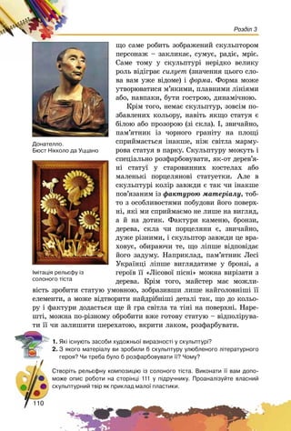 110
Розділ 3
ùî ñàìå ðîáèòü çîáðàæåíèé ñêóëüïòîðîì
ïåðñîíàæ – çàêëèêàє, ñóìóє, ðàäіє, ìðіє.
Ñàìå òîìó ó ñêóëüïòóðі íåðіäêî âåëèêó
ðîëü âіäіãðàє ñèëóåò (çíà÷åííÿ öüîãî ñëî-
âà âàì óæå âіäîìå) і ôîðìà. Ôîðìà ìîæå
óòâîðþâàòèñÿ ì’ÿêèìè, ïëàâíèìè ëіíіÿìè
àáî, íàâïàêè, áóòè ãîñòðîþ, äèíàìі÷íîþ.
Êðіì òîãî, íåìàє ñêóëüïòóð, çîâñіì ïî-
çáàâëåíèõ êîëüîðó, íàâіòü ÿêùî ñòàòóÿ є
áіëîþ àáî ïðîçîðîþ (çі ñêëà). І, çâè÷àéíî,
ïàì’ÿòíèê іç ÷îðíîãî ãðàíіòó íà ïëîùі
ñïðèéìàєòüñÿ іíàêøå, íіæ ñâіòëà ìàðìó-
ðîâà ñòàòóÿ â ïàðêó. Ñêóëüïòóðó ìîæóòü і
ñïåöіàëüíî ðîçôàðáîâóâàòè, ÿê-îò äåðåâ’ÿ-
íі ñòàòóї ó ñòàðîâèííèõ êîñòåëàõ àáî
ìàëåíüêі ïîðöåëÿíîâі ñòàòóåòêè. Àëå â
ñêóëüïòóðі êîëіð çàâæäè є òàê ÷è іíàêøå
ïîâ’ÿçàíèì іç ôàêòóðîþ ìàòåðіàëó, òîá-
òî ç îñîáëèâîñòÿìè ïîáóäîâè éîãî ïîâåðõ-
íі, ÿêі ìè ñïðèéìàєìî íå ëèøå íà âèãëÿä,
à é íà äîòèê. Ôàêòóðè êàìåíþ, áðîíçè,
äåðåâà, ñêëà ÷è ïîðöåëÿíè є, çâè÷àéíî,
äóæå ðіçíèìè, і ñêóëüïòîð çàâæäè öå âðà-
õîâóє, îáèðàþ÷è òå, ùî ëіïøå âіäïîâіäàє
éîãî çàäóìó. Íàïðèêëàä, ïàì’ÿòíèê Ëåñі
Óêðàїíöі ëіïøå âèãëÿäàòèìå ó áðîíçі, à
ãåðîїâ її «Ëіñîâîї ïіñíі» ìîæíà âèðіçàòè ç
äåðåâà. Êðіì òîãî, ìàéñòåð ìàє ìîæëè-
âіñòü çðîáèòè ñòàòóþ óìîâíîþ, çîáðàçèâøè ëèøå íàéãîëîâíіøі її
åëåìåíòè, à ìîæå âіäòâîðèòè íàéäðіáíіøі äåòàëі òàê, ùî äî êîëüî-
ðó і ôàêòóðè äîäàñòüñÿ ùå é ãðà ñâіòëà òà òіíі íà ïîâåðõíі. Íàðå-
øòі, ìîæíà ïî-ðіçíîìó îáðîáèòè âæå ãîòîâó ñòàòóþ – âіäïîëіðóâà-
òè її ÷è çàëèøèòè øåðåõàòîþ, âêðèòè ëàêîì, ðîçôàðáóâàòè.
1. ßê³ ³ñíóþòü çàñîáè õóäîæíüî¿ âèðàçíîñò³ ó ñêóëüïòóð³?
2. Ç ÿêîãî ìàòåð³àëó âè çðîáèëè á ñêóëüïòóðó óëþáëåíîãî ë³òåðàòóðíîãî
ãåðîÿ? ×è òðåáà áóëî á ðîçôàðáîâóâàòè ¿¿? ×îìó?
Ñòâîð³òü ðåëüºôíó êîìïîçèö³þ ³ç ñîëîíîãî ò³ñòà. Âèêîíàòè ¿¿ âàì äîïî-
ìîæå îïèñ ðîáîòè íà ñòîð³íö³ 111 ó ï³äðó÷íèêó. Ïðîàíàë³çóéòå âëàñíèé
ñêóëüïòóðíèé òâ³ð ÿê ïðèêëàä ìàëî¿ ïëàñòèêè.
110
Äîíàòåëëî.
Áþñò Í³êêîëî äà Óööàíî
²ì³òàö³ÿ ðåëüºôó ³ç
ñîëîíîãî ò³ñòà
 