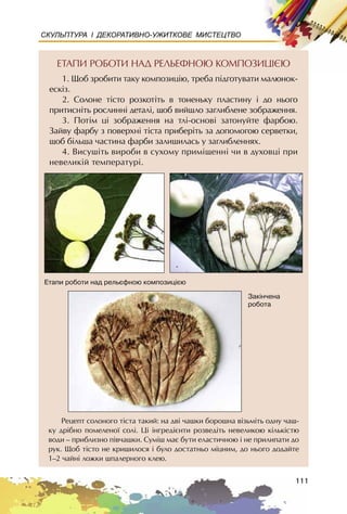 111
СКУЛЬПТУРА І ДЕКОРАТИВНО-УЖИТКОВЕ МИСТЕЦТВО
ÅÒÀÏÈ ÐÎÁÎÒÈ ÍÀÄ ÐÅËÜÅÔÍÎÞ ÊÎÌÏÎÇÈÖIªÞ
1. Ùîá çðîáèòè òàêó êîìïîçèöiþ, òðåáà ïiäãîòóâàòè ìàëþíîê-
åñêiç.
2. Ñîëîíå òiñòî ðîçêîòiòü â òîíåíüêó ïëàñòèíó i äî íüîãî
ïðèòèñíiòü ðîñëèíí³ äåòàëi, ùîá âèéøëî çàãëèáëåíå çîáðàæåííÿ.
3. Ïîòiì öi çîáðàæåííÿ íà òëi-îñíîâ³ çàòîíóéòå ôàðáîþ.
Çàéâó ôàðáó ç ïîâåðõí³ ò³ñòà ïðèáåðiòü çà äîïîìîãîþ ñåðâåòêè,
ùîá á³ëüøà ÷àñòèíà ôàðáè çàëèøèëàñü ó çàãëèáëåííÿõ.
4. Âèñóø³òü âèðîáè â ñóõîìó ïðèìiùåííi ÷è â äóõîâöi ïðè
íåâåëèêié òåìïåðàòóði.
Ðåöåïò ñîëîíîãî ò³ñòà òàêèé: íà äâ³ ÷àøêè áîðîøíà â³çüì³òü îäíó ÷àø-
êó äð³áíî ïîìåëåíî¿ ñîë³. Ö³ ³íãðåä³ºíòè ðîçâåä³òü íåâåëèêîþ ê³ëüê³ñòþ
âîäè – ïðèáëèçíî ï³â÷àøêè. Ñóì³ø ìàº áóòè åëàñòè÷íîþ ³ íå ïðèëèïàòè äî
ðóê. Ùîá ò³ñòî íå êðèøèëîñÿ ³ áóëî äîñòàòíüî ì³öíèì, äî íüîãî äîäàéòå
1–2 ÷àéí³ ëîæêè øïàëåðíîãî êëåþ.
Åòàïè ðîáîòè íàä ðåëüºôíîþ êîìïîçèö³ºþ
Çàê³í÷åíà
ðîáîòà
 