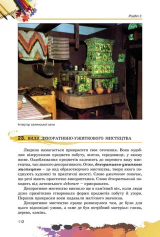 112
Розділ 3
²íòåð’ºð ñåëÿíñüêî¿ õàòè
Ëþäèíà íàìàãàєòüñÿ ïðèêðàñèòè ñâîє îòî÷åííÿ. Âîíà îçäîá-
ëþє âіçåðóíêàìè ïðåäìåòè ïîáóòó, æèòëî, ñåðåäîâèùå, ó ÿêîìó
æèâå. Îçäîáëþâàííÿ ïðåäìåòіâ íàëåæèòü äî îêðåìîãî âèäó ìèñ-
òåöòâà, òàê çâàíîãî äåêîðàòèâíîãî. Îòæå, äåêîðàòèâíî-óæèòêîâå
ìèñòåöòâî – öå âèä îáðàçîòâîð÷îãî ìèñòåöòâà, òâîðè ÿêîãî ïî-
єäíóþòü õóäîæíі òà ïðàêòè÷íі ÿêîñòі. Ñëîâî óæèòêîâå îçíà÷àє,
ùî ðå÷і ìàþòü ïðàêòè÷íå âèêîðèñòàííÿ. Ñëîâî äåêîðàòèâíèé ïî-
õîäèòü âіä ëàòèíñüêîãî dåkîràrå – ïðèêðàøàòè.
Äåêîðàòèâíå ìèñòåöòâî âèíèêëî ùå â êàì’ÿíèé âіê, êîëè ëþäè
äóæå ïðèìіòèâíî ñòâîðþâàëè ôîðìè ïðåäìåòіâ ïîáóòó é óçîðè.
Ïåðøèì ïðèêðàñàì âîíè íàäàâàëè ìàãі÷íîãî çíà÷åííÿ.
Äåêîðàòèâíå ìèñòåöòâî êðàùå ðîçâèíóëîñÿ òàì, äå áóëè äëÿ
öüîãî âіäïîâіäíі óìîâè, à ñàìå äå áóâ ïîòðіáíèé ìàòåðіàë: ãëèíà,
äåðåâî, êàìіíü.
23. ÂÈÄÈ ÄÅÊÎÐÀÒÈÂÍÎ-ÓÆÈÒÊÎÂÎÃÎ ÌÈÑÒÅÖÒÂÀ
Ëþäèíà íàìàãàєòüñÿ ïðèêðàñèòè ñâîє îòî÷åííÿ. Âîíà îçäîá-
23. ÂÈÄÈ ÄÅÊÎÐÀÒÈÂÍÎ-ÓÆÈÒÊÎÂÎÃÎ ÌÈÑÒÅÖÒÂÀ
 