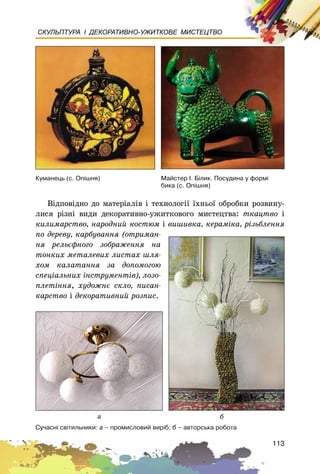 113
СКУЛЬПТУРА І ДЕКОРАТИВНО-УЖИТКОВЕ МИСТЕЦТВО
Âіäïîâіäíî äî ìàòåðіàëіâ і òåõíîëîãії їõíüîї îáðîáêè ðîçâèíó-
ëèñÿ ðіçíі âèäè äåêîðàòèâíî-óæèòêîâîãî ìèñòåöòâà: òêàöòâî і
êèëèìàðñòâî, íàðîäíèé êîñòþì і âèøèâêà, êåðàìіêà, ðіçüáëåííÿ
ïî äåðåâó, êàðáóâàííÿ (îòðèìàí-
íÿ ðåëüєôíîãî çîáðàæåííÿ íà
òîíêèõ ìåòàëåâèõ ëèñòàõ øëÿ-
õîì êàëàòàííÿ çà äîïîìîãîþ
ñïåöіàëüíèõ іíñòðóìåíòіâ), ëîçî-
ïëåòіííÿ, õóäîæíє ñêëî, ïèñàí-
êàðñòâî і äåêîðàòèâíèé ðîçïèñ.
Ñó÷àñí³ ñâ³òèëüíèêè: à – ïðîìèñëîâèé âèð³á; á – àâòîðñüêà ðîáîòà
Ìàéñòåð ². Á³ëèê. Ïîñóäèíà ó ôîðì³
áèêà (ñ. Îï³øíÿ)
à á
Êóìàíåöü (ñ. Îï³øíÿ)
 