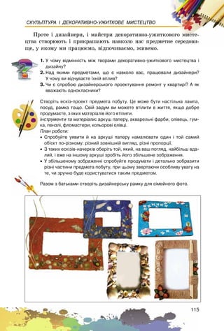 115
СКУЛЬПТУРА І ДЕКОРАТИВНО-УЖИТКОВЕ МИСТЕЦТВО
Ïðîòå і äèçàéíåðè, і ìàéñòðè äåêîðàòèâíî-óæèòêîâîãî ìèñòå-
öòâà ñòâîðþþòü і ïðèêðàøàþòü íàâêîëî íàñ ïðåäìåòíå ñåðåäîâè-
ùå, ó ÿêîìó ìè ïðàöþєìî, âіäïî÷èâàєìî, æèâåìî.
1. Ó ÷îìó â³äì³íí³ñòü ì³æ òâîðàìè äåêîðàòèâíî-óæèòêîâîãî ìèñòåöòâà ³
äèçàéíó?
2. Íàä ÿêèìè ïðåäìåòàìè, ùî º íàâêîëî âàñ, ïðàöþâàëè äèçàéíåðè?
Ó ÷îìó âè â³ä÷óâàºòå ¿õí³é âïëèâ?
3. ×è º ñïðîáîþ äèçàéíåðñüêîãî ïðîåêòóâàííÿ ðåìîíò ó êâàðòèð³? À ÿê
ââàæàþòü îäíîêëàñíèêè?
Ñòâîð³òü åñê³ç-ïðîåêò ïðåäìåòà ïîáóòó. Öå ìîæå áóòè íàñò³ëüíà ëàìïà,
ïîñóä, ðàìêà òîùî. Ñâ³é çàäóì âè ìîæåòå âò³ëèòè â æèòòÿ, ÿêùî äîáðå
ïðîäóìàºòå, ç ÿêèõ ìàòåð³àë³â éîãî âò³ëèòè.
²íñòðóìåíòè òà ìàòåð³àëè: àðêóø ïàïåðó, àêâàðåëüí³ ôàðáè, îë³âåöü, ãóì-
êà, ïåíçë³, ôëîìàñòåðè, êîëüîðîâ³ îë³âö³.
Ïëàí ðîáîòè:
• Ñïðîáóéòå óÿâèòè é íà àðêóø³ ïàïåðó íàìàëþâàòè îäèí ³ òîé ñàìèé
îá’ºêò ïî-ð³çíîìó: ð³çíèé çîâí³øí³é âèãëÿä, ð³çí³ ïðîïîðö³¿.
• Ç òàêèõ åñê³ç³â-íà÷åðê³â îáåð³òü òîé, ÿêèé, íà âàø ïîãëÿä, íàéá³ëüø âäà-
ëèé, ³ âæå íà ³íøîìó àðêóø³ çðîá³òü éîãî çá³ëüøåíå çîáðàæåííÿ.
• Ó çá³ëüøåíîìó çîáðàæåíí³ ñïðîáóéòå ïðîäóìàòè ³ äåòàëüíî çîáðàçèòè
ð³çí³ ÷àñòèíè ïðåäìåòà ïîáóòó, ïðè öüîìó çâåðòàþ÷è îñîáëèâó óâàãó íà
òå, ÷è çðó÷íî áóäå êîðèñòóâàòèñÿ òàêèì ïðåäìåòîì.
Ðàçîì ç áàòüêàìè ñòâîð³òü äèçàéíåðñüêó ðàìêó äëÿ ñ³ìåéíîãî ôîòî.
 