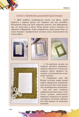 116
Розділ 3
ÅÒÀÏÈ ÑÒÂÎÐÅÍÍß ÄÈÇÀÉÍÅÐÑÜÊÎ¯ ÐÀÌÊÈ
1. Ùîá çðîáèòè äèçàéíåðñüêó ðàìêó äëÿ ôîòî, òðåáà
âèð³çàòè ç êàðòîíó ðàìêó ò³º¿ òîâùèíè, ÿêà âàì ïîòð³áíà.
Âíóòð³øí³é îòâ³ð ìàº áóòè òð³øå÷êè âóæ÷èì, í³æ çîáðàæåííÿ,
ÿêå ìè ïîì³ñòèìî â ðàìó. Êîë³ð ðàìêè ìóñèòü ïàñóâàòè äî
îáðàíîãî çîáðàæåííÿ. Àäæå íåïðàâèëüíî, ÿêùî ðàìêà áóäå çà-
íàäòî ÿñêðàâà ³ ïðèâåðòàòèìå îñíîâíó óâàãó, â³äâîë³êàþ÷è â³ä
ñàìîãî ôîòî.
2. Íà êàðòîííó îñíîâó ìè
ìîæåìî íàêëå¿òè ìåðåæèâî,
ìîæåìî îáïëåñòè ¿¿ íèòêàìè,
ìîæåìî íàâ³òü çðîáèòè àï-
ë³êàö³þ ç ð³çíîìàí³òíèõ êëàï-
òèê³â òêàíèíè.
3. Íàïðèê³íö³ îäèí àáî
á³ëüøå êóòî÷ê³â íàøî¿ ðàìêè
ìîæíà ïðèêðàñèòè äåêîðàòèâ-
íîþ äåòàëëþ, ÿêà ñòàíå àêöåí-
òîì äèçàéíåðñüêî¿ êîìïîçèö³¿.
Äëÿ ö³º¿ ìåòè ï³ä³éäóòü
íàéð³çíîìàí³òí³ø³ äåòàë³: ñòð³-
÷å÷êè, óäçèêè, íàìèñòèíêè,
ïðèðîäí³ ìàòåð³àëè íà çðàçîê
çàñóøåíèõ ëèñòî÷ê³â, ï³ð’¿íîê,
ÿã³ä àáî ìóøåëü ÷è ìîðñüêèõ
êàì³íö³â.
 