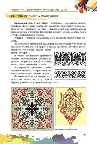 117
СКУЛЬПТУРА І ДЕКОРАТИВНО-УЖИТКОВЕ МИСТЕЦТВО
Îðíàìåíò (ëàò. ornamentium – ïðèêðàñà) – âіçåðóíîê, ïîáóäî-
âàíèé íà ðèòìі÷íîìó ïîâòîðåííі ãåîìåòðè÷íèõ åëåìåíòіâ àáî ðîñ-
ëèííèõ ÷è òâàðèííèõ ìîòèâіâ і ïðèçíà÷åíèé äëÿ ïðèêðàøàííÿ
ðіçíîìàíіòíèõ ïðåäìåòіâ (ïðåäìåòіâ âæèòêó, çáðîї, ìåáëіâ, îäÿãó
і ò.ä.), àðõіòåêòóðíèõ ñïîðóä.
Ìîòèâ – ÷àñòèíà îðíàìåíòó, éîãî ãîëîâíèé ôîðìóþ÷èé åëå-
ìåíò.
Çà ìîòèâàìè îðíàìåíòè ïîäіëÿþòü íà òðè ãðóïè: ãåîìåòðè÷íі,
ðîñëèííі, òâàðèííі. ßê âèäíî ç íàçâè, ãîëîâíèì ìîòèâîì ãåîìå-
òðè÷íîãî îðíàìåíòó áóäóòü ãåîìå-
òðè÷íі ôіãóðè.
Â îñíîâі ðîñëèííîãî îðíàìåíòó
ëåæèòü ñïîñòåðåæåííÿ ðåàëüíî іñ-
íóþ÷èõ ôîðì ó ïðèðîäі – êâіòіâ,
ëèñòÿ, ãіëîê, ïàðîñòêіâ, ïëîäіâ.
Ó òâàðèííèõ îðíàìåíòàõ çîáðà-
æóþòüñÿ òâàðèíè, íàïðèêëàä êіíü,
çàєöü, ðèáà, ïіâåíü, ãîëóá, çîçóëÿ.
Çà êîìïîçèöієþ îðíàìåíòè ïîäі-
ëÿþòü íà êіëüêà âèäіâ: ó ñìóæöі
(ôðèçè), ó êâàäðàòі, ó ïðÿìîêóòíèêó, Ôðèç
Îðíàìåíòàëüíèé ìîòèâ
24. ÎÐÍÀÌÅÍÒÀËÜÍÀ ÊÎÌÏÎÇÈÖІß
Îðíàìåíò (ëàò. ornamentium – ïðèêðàñà) – âіçåðóíîê, ïîáóäî-
24. ÎÐÍÀÌÅÍÒÀËÜÍÀ ÊÎÌÏÎÇÈÖІß
 
