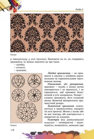 118
Розділ 3
ó òðèêóòíèêó, ó êîëі (ðîçåòè). Çâàæàþ÷è íà òå, ÿê ñòâîðþþòü
îðíàìåíòè, їõ ìîæíà ïîäіëèòè íà òðè òèïè:
– ëіíіéíі;
– ñіò÷àñòі;
– çàìêíåíі.
Ëіíіéíі îðíàìåíòè – öå îðíà-
ìåíòè â ñìóæöі ç ëіíіéíèì âåðòè-
êàëüíèì ÷è ãîðèçîíòàëüíèì ÷åðãó-
âàííÿì ìîòèâó.
Ñіò÷àñòèé, àáî ðàïîðòíèé,
îðíàìåíò – òàêèé, ó ÿêîìó ìîòèâ
ïîâòîðþєòüñÿ і ïî âåðòèêàëі, і ïî
ãîðèçîíòàëі, öåé îðíàìåíò áåçêі-
íå÷íèé â óñіõ íàïðÿìêàõ. Ðàïîðò –
åëåìåíò îðíàìåíòó, éîãî ãîëîâíèé
ìîòèâ. Çàçâè÷àé âèêîðèñòóþòü ïðÿ-
ìîêóòíèé ðàïîðò.
Çàìêíåíèé îðíàìåíò êîìïî-
íóєòüñÿ â ïðÿìîêóòíèêó, êâàäðàòі
÷è êîëі (ðîçåòі). Ìîòèâ ó íüîìó àáî
íå ìàє ïîâòîðó, àáî ïîâòîðþєòüñÿ ç
ïîâîðîòîì íà ïëîùèíі.
Ñèìåòðіÿ (âіä äàâíüîãðåöüêîї
συµµετρια – ñïіâìіðíіñòü) – âіäïî-
âіäíіñòü, íåçìіííіñòü, âèÿâëåíі ïðè
Ðàïîðò
Ðîçåòà
 