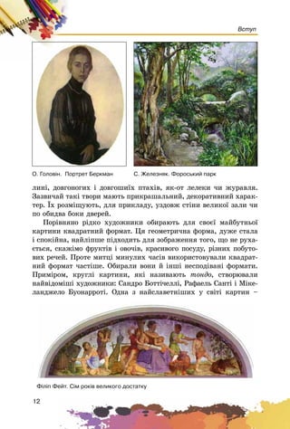 12
Вступ
ëèíі, äîâãîíîãèõ і äîâãîøèїõ ïòàõіâ, ÿê-îò ëåëåêè ÷è æóðàâëÿ.
Çàçâè÷àé òàêі òâîðè ìàþòü ïðèêðàøàëüíèé, äåêîðàòèâíèé õàðàê-
òåð. Їõ ðîçìіùóþòü, äëÿ ïðèêëàäó, óçäîâæ ñòіíè âåëèêîї çàëè ÷è
ïî îáèäâà áîêè äâåðåé.
Ïîðіâíÿíî ðіäêî õóäîæíèêè îáèðàþòü äëÿ ñâîєї ìàéáóòíüîї
êàðòèíè êâàäðàòíèé ôîðìàò. Öÿ ãåîìåòðè÷íà ôîðìà, äóæå ñòàëà
і ñïîêіéíà, íàéëіïøå ïіäõîäèòü äëÿ çîáðàæåííÿ òîãî, ùî íå ðóõà-
єòüñÿ, ñêàæіìî ôðóêòіâ і îâî÷іâ, êðàñèâîãî ïîñóäó, ðіçíèõ ïîáóòî-
âèõ ðå÷åé. Ïðîòå ìèòöі ìèíóëèõ ÷àñіâ âèêîðèñòîâóâàëè êâàäðàò-
íèé ôîðìàò ÷àñòіøå. Îáèðàëè âîíè é іíøі íåñïîäіâàíі ôîðìàòè.
Ïðèìіðîì, êðóãëі êàðòèíè, ÿêі íàçèâàþòü òîíäî, ñòâîðþâàëè
íàéâіäîìіøі õóäîæíèêè: Ñàíäðî Áîòòі÷åëëі, Ðàôàåëü Ñàíòі і Ìіêå-
ëàíäæåëî Áóîíàððîòі. Îäíà ç íàéñëàâåòíіøèõ ó ñâіòі êàðòèí –
Ô³ë³ï Ôåéò. Ñ³ì ðîê³â âåëèêîãî äîñòàòêó
Î. Ãîëîâ³í. Ïîðòðåò Áåðêìàí Ñ. Æåëåçíÿê. Ôîðîñüêèé ïàðê
 