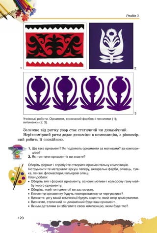 120
Розділ 3
Çàëåæíî âіä ðèòìó óçîð ñòàє ñòàòè÷íèé ÷è äèíàìі÷íèé.
Íåðіâíîìіðíèé ðèòì äîäàє äèíàìіêè â êîìïîçèöіþ, à ðіâíîìіð-
íèé ðîáèòü її ñïîêіéíîþ.
1. Ùî òàêå îðíàìåíò? ßê ïîä³ëÿþòü îðíàìåíòè çà ìîòèâàìè? çà êîìïîçè-
ö³ºþ?
2. ßê³ òðè òèïè îðíàìåíò³â âè çíàºòå?
Îáåð³òü ôîðìàò ³ ñïðîáóéòå ñòâîðèòè îðíàìåíòàëüíó êîìïîçèö³þ.
²íñòðóìåíòè òà ìàòåð³àëè: àðêóø ïàïåðó, àêâàðåëüí³ ôàðáè, îë³âåöü, ãóì-
êà, ïåíçë³, ôëîìàñòåðè, êîëüîðîâ³ îë³âö³.
Ïëàí ðîáîòè:
• Îáåð³òü òèï ³ ôîðìàò îðíàìåíòó, îñíîâí³ ìîòèâè ³ êîëüîðîâó ãàìó ìàé-
áóòíüîãî îðíàìåíòó.
• Îáåð³òü, ÿêèé òèï ñèìåòð³¿ âè çàñòîñóºòå.
• Åëåìåíòè îðíàìåíòó áóäóòü ïîâòîðþâàòèñÿ ÷è ÷åðãóâàòèñÿ?
• Âèçíà÷òå, äå ó âàø³é êîìïîçèö³¿ áóäóòü àêöåíòè, ÿêèé êîë³ð äîì³íóâàòèìå.
• Âèçíà÷òå, ñòàòè÷íèé ÷è äèíàì³÷íèé áóäå âàø îðíàìåíò.
• ßêèìè äåòàëÿìè âè çáàãàòèòå ñâîþ êîìïîçèö³þ, ÿêèì áóäå òëî?
Ó÷í³âñüê³ ðîáîòè. Îðíàìåíò, âèêîíàíèé ôàðáîþ ³ ïåíçëÿìè (1);
âèòèíàíêè (2, 3).
1 2
3
 