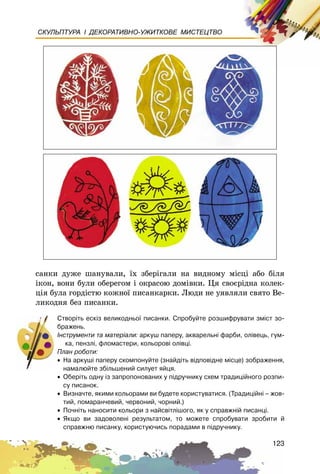 123
СКУЛЬПТУРА І ДЕКОРАТИВНО-УЖИТКОВЕ МИСТЕЦТВО
ñàíêè äóæå øàíóâàëè, їõ çáåðіãàëè íà âèäíîìó ìіñöі àáî áіëÿ
іêîí, âîíè áóëè îáåðåãîì і îêðàñîþ äîìіâêè. Öÿ ñâîєðіäíà êîëåê-
öіÿ áóëà ãîðäіñòþ êîæíîї ïèñàíêàðêè. Ëþäè íå óÿâëÿëè ñâÿòî Âå-
ëèêîäíÿ áåç ïèñàíêè.
Ñòâîð³òü åñê³ç âåëèêîäíüî¿ ïèñàíêè. Ñïðîáóéòå ðîçøèôðóâàòè çì³ñò çî-
áðàæåíü.
²íñòðóìåíòè òà ìàòåð³àëè: àðêóø ïàïåðó, àêâàðåëüí³ ôàðáè, îë³âåöü, ãóì-
êà, ïåíçë³, ôëîìàñòåðè, êîëüîðîâ³ îë³âö³.
Ïëàí ðîáîòè:
• Íà àðêóø³ ïàïåðó ñêîìïîíóéòå (çíàéä³òü â³äïîâ³äíå ì³ñöå) çîáðàæåííÿ,
íàìàëþéòå çá³ëüøåíèé ñèëóåò ÿéöÿ.
• Îáåð³òü îäíó ³ç çàïðîïîíîâàíèõ ó ï³äðó÷íèêó ñõåì òðàäèö³éíîãî ðîçïè-
ñó ïèñàíîê.
• Âèçíà÷òå, ÿêèìè êîëüîðàìè âè áóäåòå êîðèñòóâàòèñÿ. (Òðàäèö³éí³ – æîâ-
òèé, ïîìàðàí÷åâèé, ÷åðâîíèé, ÷îðíèé.)
• Ïî÷í³òü íàíîñèòè êîëüîðè ç íàéñâ³òë³øîãî, ÿê ó ñïðàâæí³é ïèñàíö³.
• ßêùî âè çàäîâîëåí³ ðåçóëüòàòîì, òî ìîæåòå ñïðîáóâàòè çðîáèòè é
ñïðàâæíþ ïèñàíêó, êîðèñòóþ÷èñü ïîðàäàìè â ï³äðó÷íèêó.
 