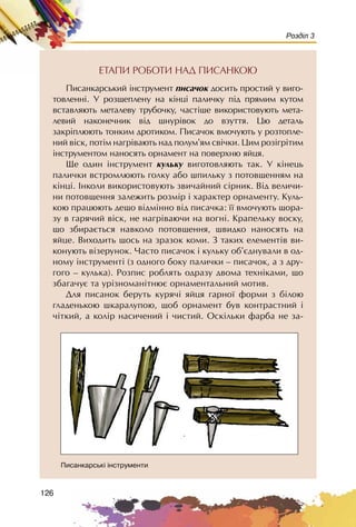 126
Розділ 3
ÅÒÀÏÈ ÐÎÁÎÒÈ ÍÀÄ ÏÈÑÀÍÊÎÞ
Ïèñàíêàðñüêèé ³íñòðóìåíò ïèñà÷îê äîñèòü ïðîñòèé ó âèãî-
òîâëåíí³. Ó ðîçùåïëåíó íà ê³íö³ ïàëè÷êó ï³ä ïðÿìèì êóòîì
âñòàâëÿþòü ìåòàëåâó òðóáî÷êó, ÷àñò³øå âèêîðèñòîâóþòü ìåòà-
ëåâèé íàêîíå÷íèê â³ä øíóð³âîê äî âçóòòÿ. Öþ äåòàëü
çàêð³ïëþþòü òîíêèì äðîòèêîì. Ïèñà÷îê âìî÷óþòü ó ðîçòîïëå-
íèé â³ñê, ïîò³ì íàãð³âàþòü íàä ïîëóì’ÿì ñâ³÷êè. Öèì ðîç³ãð³òèì
³íñòðóìåíòîì íàíîñÿòü îðíàìåíò íà ïîâåðõíþ ÿéöÿ.
Ùå îäèí ³íñòðóìåíò êóëüêó âèãîòîâëÿþòü òàê. Ó ê³íåöü
ïàëè÷êè âñòðîìëþþòü ãîëêó àáî øïèëüêó ç ïîòîâùåííÿì íà
ê³íö³. Iíêîëè âèêîðèñòîâóþòü çâè÷àéíèé ñ³ðíèê. Â³ä âåëè÷è-
íè ïîòîâùåííÿ çàëåæèòü ðîçì³ð ³ õàðàêòåð îðíàìåíòó. Êóëü-
êîþ ïðàöþþòü äåùî â³äì³ííî â³ä ïèñà÷êà: ¿¿ âìî÷óþòü ùîðà-
çó â ãàðÿ÷èé â³ñê, íå íàãð³âàþ÷è íà âîãí³. Êðàïåëüêó âîñêó,
ùî çáèðàºòüñÿ íàâêîëî ïîòîâùåííÿ, øâèäêî íàíîñÿòü íà
ÿéöå. Âèõîäèòü ùîñü íà çðàçîê êîìè. Ç òàêèõ åëåìåíò³â âè-
êîíóþòü â³çåðóíîê. ×àñòî ïèñà÷îê ³ êóëüêó îá’ºäíóâàëè â îä-
íîìó ³íñòðóìåíò³ (ç îäíîãî áîêó ïàëè÷êè – ïèñà÷îê, à ç äðó-
ãîãî – êóëüêà). Ðîçïèñ ðîáëÿòü îäðàçó äâîìà òåõí³êàìè, ùî
çáàãà÷óº òà óð³çíîìàí³òíþº îðíàìåíòàëüíèé ìîòèâ.
Äëÿ ïèñàíîê áåðóòü êóðÿ÷³ ÿéöÿ ãàðíî¿ ôîðìè ç á³ëîþ
ãëàäåíüêîþ øêàðàëóïîþ, ùîá îðíàìåíò áóâ êîíòðàñòíèé ³
÷³òêèé, à êîë³ð íàñè÷åíèé ³ ÷èñòèé. Îñê³ëüêè ôàðáà íå çà-
Ïèñàíêàðñüê³ ³íñòðóìåíòè
 
