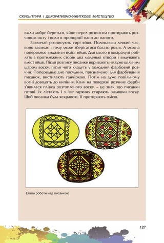 127
СКУЛЬПТУРА І ДЕКОРАТИВНО-УЖИТКОВЕ МИСТЕЦТВО
âæäè äîáðå áåðåòüñÿ, ÿéöå ïåðåä ðîçïèñîì ïðîòèðàþòü ðîç-
÷èíîì îöòó ³ âîäè â ïðîïîðö³¿ îäèí äî îäíîãî.
Çàçâè÷àé ðîçïèñóþòü ñèð³ ÿéöÿ. Ïîëåæàâøè äåÿêèé ÷àñ,
âîíî çàñèõàº ³ òîìó ìîæå çáåð³ãàòèñÿ áàãàòî ðîê³â. À ìîæíà
ïîïåðåäíüî âèäàëèòè âì³ñò ÿéöÿ. Äëÿ öüîãî â øêàðàëóï³ ðîá-
ëÿòü ç ïðîòèëåæíèõ ñòîð³í äâà ìàëåíüê³ îòâîðè ³ âèäóâàþòü
âì³ñò ÿéöÿ. Ï³ñëÿ ðîçïèñó ïèñàíêè âêðèâàþòü íå äóæå ù³ëüíèì
øàðîì âîñêó, ï³ñëÿ ÷îãî êëàäóòü ó õîëîäíèé ôàðáîâèé ðîç-
÷èí. Ïîïåðåäíüî äíî ïîñóäèíè, ïðèçíà÷åíî¿ äëÿ ôàðáóâàííÿ
ïèñàíîê, âèñòèëàþòü ãàí÷³ðêîþ. Ïîò³ì íà äóæå ïîâ³ëüíîìó
âîãí³ äîâîäÿòü äî êèï³ííÿ. Êîëè íà ïîâåðõí³ ðîç÷èíó ôàðáè
ç’ÿâèëàñÿ ïë³âêà ðîçòîïëåíîãî âîñêó, – öå çíàê, ùî ïèñàíêè
ãîòîâ³. ¯õ ä³ñòàþòü ³ ç ³ùå ãàðÿ÷èõ ñòèðàþòü çàëèøêè âîñêó.
Ùîá ïèñàíêà áóëà ÿñêðàâîþ, ¿¿ ïðîòèðàþòü îëiºþ.
Åòàïè ðîáîòè íàä ïèñàíêîþ
 