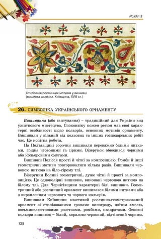128
Розділ 3
Âèøèâàííÿ (àáî ãàïòóâàííÿ) – òðàäèöіéíèé äëÿ Óêðàїíè âèä
óæèòêîâîãî ìèñòåöòâà. Ñïîêîíâіêó êîæåí ðåãіîí ìàâ ñâîї õàðàê-
òåðíі îñîáëèâîñòі ùîäî êîëüîðіâ, îñíîâíèõ ìîòèâіâ îðíàìåíòó.
Âèøèâàëè ó âіëüíèé âіä ïîëüîâèõ òà іíøèõ ãîñïîäàðñüêèõ ðîáіò
÷àñ. Öå êîïіòêà ðîáîòà.
Íà Ïîëòàâùèíі ñîðî÷êè âèøèâàëè ïåðåâàæíî áіëèìè íèòêà-
ìè, çðіäêà ÷åðâîíèìè òà ñіðèìè. Âіçåðóíîê îáâîäèâñÿ ÷îðíèìè
àáî êîëüîðîâèìè ñìóãàìè.
Âèøèâêè Ïîëіññÿ ïðîñòі é ÷іòêі çà êîìïîçèöієþ. Ðîìáè é іíøі
ãåîìåòðè÷íі ìîòèâè ïîâòîðþâàëèñÿ êіëüêà ðàçіâ. Âèøèâàëè ÷åð-
âîíîþ íèòêîþ íà áіëî-ñіðîìó òëі.
Âіçåðóíêè Âîëèíі ãåîìåòðè÷íі, äóæå ÷іòêі é ïðîñòі çà êîìïî-
çèöієþ. Öå îäíîêîëіðíі âèøèâêè, âèêîíàíі ÷åðâîíîþ íèòêîþ íà
áіëîìó òëі. Äëÿ ×åðíіãіâùèíè õàðàêòåðíі áіëі âèøèâêè. Ãåîìå-
òðè÷íèé àáî ðîñëèííèé îðíàìåíò âèøèâàâñÿ áіëèìè íèòêàìè àáî
ç âêðàïëåííÿì ÷åðâîíîãî òà ÷îðíîãî êîëüîðіâ.
Âèøèâêàì Êèїâùèíè âëàñòèâèé ðîñëèííî-ãåîìåòðèçîâàíèé
îðíàìåíò çі ñòèëіçîâàíèìè ãðîíàìè âèíîãðàäó, öâіòîì õìåëþ,
âîñüìèïåëþñòêîâèìè ðîçåòêàìè, ðîìáàìè, êâàäðàòàìè. Îñíîâíі
êîëüîðè âèøèâîê – áіëèé, êîðàëîâî-÷åðâîíèé, âіäòіíåíèé ÷îðíèì.
Ñòèë³çàö³ÿ ðîñëèííèõ ìîòèâ³â ó âèøèâö³
(âèøèâêà øîâêîì. Êè¿âùèíà, XVIII ñò.)
26. ÑÈÌÂÎËІÊÀ ÓÊÐÀЇÍÑÜÊÎÃÎ ÎÐÍÀÌÅÍÒÓ
Âèøèâàííÿ (àáî ãàïòóâàííÿ) – òðàäèöіé
26. ÑÈÌÂÎËІÊÀ ÓÊÐÀЇÍÑÜÊÎÃÎ ÎÐÍÀÌÅÍÒÓ
 