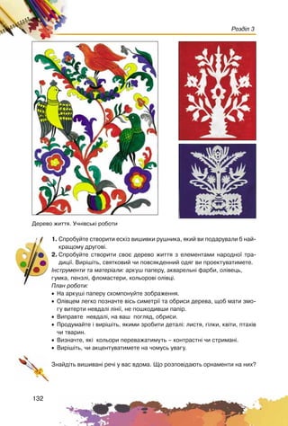 132
Розділ 3
1. Ñïðîáóéòå ñòâîðèòè åñê³ç âèøèâêè ðóøíèêà, ÿêèé âè ïîäàðóâàëè á íàé-
êðàùîìó äðóãîâ³.
2. Ñïðîáóéòå ñòâîðèòè ñâîº äåðåâî æèòòÿ ç åëåìåíòàìè íàðîäíî¿ òðà-
äèö³¿. Âèð³ø³òü, ñâÿòêîâèé ÷è ïîâñÿêäåííèé îäÿã âè ïðîåêòóâàòèìåòå.
²íñòðóìåíòè òà ìàòåð³àëè: àðêóø ïàïåðó, àêâàðåëüí³ ôàðáè, îë³âåöü,
ãóìêà, ïåíçë³, ôëîìàñòåðè, êîëüîðîâ³ îë³âö³.
Ïëàí ðîáîòè:
• Íà àðêóø³ ïàïåðó ñêîìïîíóéòå çîáðàæåííÿ.
• Îë³âöåì ëåãêî ïîçíà÷òå â³ñü ñèìåòð³¿ òà îáðèñè äåðåâà, ùîá ìàòè çìî-
ãó âèòåðòè íåâäàë³ ë³í³¿, íå ïîøêîäèâøè ïàï³ð.
• Âèïðàâòå íåâäàë³, íà âàø ïîãëÿä, îáðèñè.
• Ïðîäóìàéòå ³ âèð³ø³òü, ÿêèìè çðîáèòè äåòàë³: ëèñòÿ, ã³ëêè, êâ³òè, ïòàõ³â
÷è òâàðèí.
• Âèçíà÷òå, ÿê³ êîëüîðè ïåðåâàæàòèìóòü – êîíòðàñòí³ ÷è ñòðèìàí³.
• Âèð³ø³òü, ÷è àêöåíòóâàòèìåòå íà ÷îìóñü óâàãó.
Çíàéä³òü âèøèâàí³ ðå÷³ ó âàñ âäîìà. Ùî ðîçïîâ³äàþòü îðíàìåíòè íà íèõ?
Äåðåâî æèòòÿ. Ó÷í³âñüê³ ðîáîòè
 