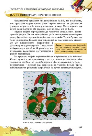 133
СКУЛЬПТУРА І ДЕКОРАТИВНО-УЖИТКОВЕ МИСТЕЦТВО
27. ßÊ ÑÒÈËІÇÓÂÀÒÈ ÏÐÈÐÎÄÍІ ÔÎÐÌÈ
Ðîçãëÿäàþ÷è îðíàìåíò ÷è äåêîðàòèâíå ïàííî, ìè ïîìі÷àєìî,
ùî ïðèðîäíà ôîðìà ñèëîþ óÿâè ïåðåâòіëþєòüñÿ çà äîïîìîãîþ
óìîâíèõ ôîðì, ëіíіé, ïëÿì ó ùîñü çîâñіì íîâå. Ìè âãàäóєìî, ùî
ïåðåä íàìè ðîñëèíà àáî òâàðèíà, àëå íå òàêà, ÿê íà ôîòî.
Іñíóþ÷à ôîðìà ñïðîùóєòüñÿ äî ãðàíè÷íî óçàãàëüíåíîї, ãåîìå-
òðè÷íîї ôîðìè. Öå äàє çìîãó áàãàòî ðàçіâ ïîâòîðþâàòè ìîòèâ îðíà-
ìåíòó áåç çàéâèõ çóñèëü і ñïåöіàëüíèõ ïðèëàäіâ. Òå, ùî áóëî âòðà-
÷åíî ïðèðîäíîþ ôîðìîþ ïðè ñïðîùåííі òà óçàãàëüíåííі, ïðèçâå-
ëî äî ïëîùèííîñòі çîáðàæåííÿ і
äàє çìîãó âèêîðèñòîâóâàòè її ÿê õóäîæ-
íіé îðíàìåíòàëüíèé çàñіá: ðèòìі÷íî ïî-
âòîðþâàòè, ðîçâåðòàòè, âіäòâîðþâàòè â
ðіçíèõ ìàñøòàáàõ.
ßê ïðèðîäíі ôîðìè ïåðåâòіëþþòüñÿ â îðíàìåíòàëüíі ìîòèâè?
Ñïî÷àòêó âèêîíóþòü çàðèñîâêó ç íàòóðè, ìàêñèìàëüíî òî÷íî âіä-
òâîðþþ÷è ïîäіáíіñòü і ïîäðîáèöі (åòàï «ôîòîãðàôóâàííÿ»). Äàëі –
ïåðåâòіëåííÿ – ïåðåõіä âіä çàðèñîâêè äî óìîâíîї ôîðìè. Òðåáà
íіáè ñïðîñòèòè, ðîçêëàñòè çîáðàæåííÿ íà ïðîñòі ãåîìåòðè÷íі ôîðìè.
27. ßÊ ÑÒÈËІÇÓÂÀÒÈ ÏÐÈÐÎÄÍІ ÔÎÐÌÈ
Ðîçãëÿäàþ÷è îðíàìåíò ÷è äåêîðàòèâíå ïàííî, ìè ïîìі÷àєìî,
Ïàííî – êàðòèíà àáî áàðåëüºô,
ùî çàïîâíþþòü ÷àñòèíó ñò³íè,
ñòåë³; çàðàç òàê ³íîä³ íàçèâàþòü ³
ïðîñòî äåêîðàòèâíó êàðòèíó.
Æàáêè. ²âàí Ñåìåíþê. Ãàïòóâàííÿ.
 