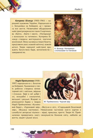 136
Розділ 3
Êàòåðèíà Á³ëîêóð (1900–1961) – íà-
ðîäíèé õóäîæíèê Óêðà¿íè. Íàðîäèëàñÿ â
ñ. Áîãäàí³âêà íà Êè¿âùèí³, äå ³ ïðîæè-
ëà âñå æèòòÿ. Íåçâè÷àéíå îáäàðóâàííÿ
ìàéñòðèí³ ðîçêðèëîñÿ â òàêèõ ¿¿ êàðòèíàõ,
ÿê «Êâ³òè», «Êâ³òè ³ îâî÷³», «Íàòþðìîðò
ç êîëîñêàìè òà ãëå÷èêîì». Êàòåðèíà Á³-
ëîêóð ñòâîðèëà æèòòºðàä³ñí³, ïîåòè÷í³
êîìïîçèö³¿. Âîíà ìàëþâàëà ïèøí³ áóêåòè,
ïðèä³ëÿþ÷è óâàãó êîæí³é êâ³òî÷ö³, êîæí³é
äåòàë³. Òâîðè íàðîäíî¿ ìàéñòðèí³ âðà-
æàþòü áàãàòñòâîì áàðâ, âèòîí÷åí³ñòþ ³
çàâåðøåí³ñòþ.
Ê. Á³ëîêóð. Íàòþðìîðò
ç êîëîñêàìè òà ãëå÷èêîì
Ìàð³ÿ Ïðèéìà÷åíêî (1908–
1997) íàðîäèëàñÿ â ñ. Áîëîòíÿ
íà Êè¿âùèí³. Õóäîæíèöÿ ó ñâî-
¿õ ðîáîòàõ ñòâîðèëà íåïîâ-
òîðíèé ñâ³ò ç êâ³òàìè, çâ³ðàìè
³ ïòàõàìè. Çâ³ð³ â íå¿ äîáð³ ³
çë³, íåçãðàáí³ ³ ñèìïàòè÷í³,
âèãàäàí³ ³ ðåàëüí³. ßñêðàâ³ òà
ð³çíîìàí³òí³ áàðâè ó òâîðàõ
Ìàð³¿ Ïðèéìà÷åíêî: «Êàëèíî-
âèé áåðåã», «Ãîðîõîâèé çâ³ð», «Âåñ³ëëÿ â ë³ñ³», «Ñòàðîäàâí³é áîëîòÿíèé
çâ³ð», «Âåäìåä³ ïàñ³÷íèêè». Íåâ³ä’ºìíîþ ÷àñòèíîþ çì³ñòó êàðòèí º
ñàìîáóòí³ àâòîðñüê³ ï³äïèñè – â³ðø³, ïðèêàçêè, ïðèò÷³. Òâîðè Ì. Ïðèé-
ìà÷åíêî ïðèâåðòàþòü óâàãó ñâîºð³äí³ñòþ áà÷åííÿ ñâ³òó, ëþáîâ’þ äî
æèòòÿ, ëþäåé ³ ð³äíî¿ çåìë³.
Ì. Ïðèéìà÷åíêî. ×îðíèé çâ³ð
 