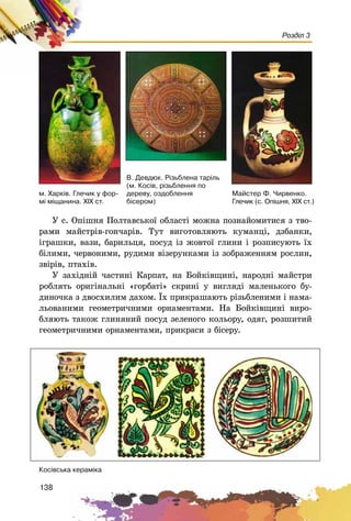 138
Розділ 3
Â. Äåâäþê. Ð³çüáëåíà òàð³ëü
(ì. Êîñ³â, ð³çüáëåííÿ ïî
äåðåâó, îçäîáëåííÿ
á³ñåðîì)
ì. Õàðê³â. Ãëå÷èê ó ôîð-
ì³ ì³ùàíèíà. XIX ñò.
Ó ñ. Îïіøíÿ Ïîëòàâñüêîї îáëàñòі ìîæíà ïîçíàéîìèòèñÿ ç òâî-
ðàìè ìàéñòðіâ-ãîí÷àðіâ. Òóò âèãîòîâëÿþòü êóìàíöі, äçáàíêè,
іãðàøêè, âàçè, áàðèëüöÿ, ïîñóä іç æîâòîї ãëèíè і ðîçïèñóþòü їõ
áіëèìè, ÷åðâîíèìè, ðóäèìè âіçåðóíêàìè іç çîáðàæåííÿì ðîñëèí,
çâіðіâ, ïòàõіâ.
Ó çàõіäíіé ÷àñòèíі Êàðïàò, íà Áîéêіâùèíі, íàðîäíі ìàéñòðè
ðîáëÿòü îðèãіíàëüíі «ãîðáàòі» ñêðèíі ó âèãëÿäі ìàëåíüêîãî áó-
äèíî÷êà ç äâîñõèëèì äàõîì. Їõ ïðèêðàøàþòü ðіçüáëåíèìè і íàìà-
ëüîâàíèìè ãåîìåòðè÷íèìè îðíàìåíòàìè. Íà Áîéêіâùèíі âèðî-
áëÿþòü òàêîæ ãëèíÿíèé ïîñóä çåëåíîãî êîëüîðó, îäÿã, ðîçøèòèé
ãåîìåòðè÷íèìè îðíàìåíòàìè, ïðèêðàñè ç áіñåðó.
Êîñ³âñüêà êåðàì³êà
Ìàéñòåð Ô. ×èðâåíêî.
Ãëå÷èê (ñ. Îï³øíÿ, Õ²Õ ñò.)
 