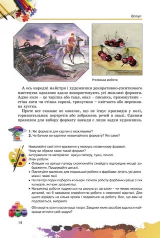 14
Вступ
À îñü íàðîäíі ìàéñòðè і õóäîæíèêè äåêîðàòèâíî-óæèòêîâîãî
ìèñòåöòâà îäíàêîâî âäàëî âèêîðèñòîâóþòü óñі ìîæëèâі ôîðìàòè.
Àäæå êîëî – öå òàðіëêà àáî òàöÿ, îâàë – ïèñàíêà, ïðÿìîêóòíèê –
ñòіíà õàòè ÷è ñòіíêà ñêðèíі, òðèêóòíèê – êâіò÷àñòà àáî ìåðåæèâ-
íà õóñòêà.
Ïðîòå âñå ñêàçàíå íå îçíà÷àє, ùî íå іñíóє êðàєâèäіâ ó êîëі,
ãîðèçîíòàëüíèõ ïîðòðåòіâ àáî çîáðàæåíü ðå÷åé â îâàëі. Єäèíèì
ïðàâèëîì äëÿ âèáîðó ôîðìàòó çàâæäè є ëèøå çàäóì õóäîæíèêà.
1. ßê³ ôîðìàòè äëÿ êàðòèí º ìîæëèâèìè?
2. ×è áà÷èëè âè êàðòèíè íåçâè÷àéíîãî ôîðìàòó? ßê³ ñàìå?
Íàìàëþéòå ñâî¿ ë³òí³ âðàæåííÿ ó ÿêîìóñü íåçâè÷íîìó ôîðìàò³.
×îìó âè îáðàëè ñàìå òàêèé ôîðìàò?
²íñòðóìåíòè òà ìàòåð³àëè: àðêóø ïàïåðó, ãóàø, ïåíçë³.
Ïëàí ðîáîòè:
• Îë³âöåì íà àðêóø³ ïàïåðó ñêîìïîíóéòå (çíàéä³òü â³äïîâ³äíå ì³ñöå) çî-
áðàæåííÿ. Ïðîäóìàéòå äåòàë³.
• Ï³äãîòóéòå ìàëþíîê äëÿ ïîäàëüøî¿ ðîáîòè ç ôàðáàìè: ç³òð³òü óñ³ äîïî-
ì³æí³ ³ çàéâ³ ë³í³¿.
• Íà ïàë³òð³ ïîðó÷ ï³äáåð³òü êîëüîðè. Ïî÷àòè ðîáîòó ôàðáàìè êðàùå ç òèõ
êîëüîð³â, ÿê³ âàì çðîçóì³ë³ø³.
• Íàïðèê³íö³ ðîáîòè ïîäèâ³òüñÿ íà ðåçóëüòàò çàãàëîì – ÷è íåìàº ÿêèõîñü
äåòàëåé, ÿê³ á çàâàæàëè ñïðèéíÿòòþ ðîáîòè ç íåâåëèêî¿ â³äñòàí³. Äëÿ
öüîãî â³ä³éä³òü íà ê³ëüêà êðîê³â ³ ïîäèâ³òüñÿ íà ðîáîòó. Âñå, ùî âàì íå
ïîäîáàºòüñÿ, âèïðàâòå.
Îáãîâîð³òü óñ³ì êëàñîì âàø³ òâîðè. Çàâäÿêè ÿêèì çàñîáàì âäàëîñÿ íàé-
êðàùå âò³ëèòè ñâ³é çàäóì?
Ó÷í³âñüêà ðîáîòà
 