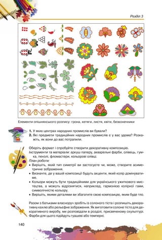 140
Розділ 3
1. Ó ÿêèõ öåíòðàõ íàðîäíèõ ïðîìèñë³â âè áóâàëè?
2. ßê³ ïðåäìåòè òðàäèö³éíèõ íàðîäíèõ ïðîìèñë³â º ó âàñ óäîìà? Ðîçêà-
æ³òü, ÿê âîíè äî âàñ ïîòðàïèëè.
Îáåð³òü ôîðìàò ³ ñïðîáóéòå ñòâîðèòè äåêîðàòèâíó êîìïîçèö³þ.
²íñòðóìåíòè òà ìàòåð³àëè: àðêóø ïàïåðó, àêâàðåëüí³ ôàðáè, îë³âåöü, ãóì-
êà, ïåíçë³, ôëîìàñòåðè, êîëüîðîâ³ îë³âö³.
Ïëàí ðîáîòè:
• Âèð³ø³òü, ÿêèé òèï ñèìåòð³¿ âè çàñòîñóºòå ÷è, ìîæå, ñòâîðèòå àñèìå-
òðè÷íå çîáðàæåííÿ.
• Âèçíà÷òå, äå ó âàø³é êîìïîçèö³¿ áóäóòü àêöåíòè, ÿêèé êîë³ð äîì³íóâàòè-
ìå.
• Êîëüîðè ìîæóòü áóòè òðàäèö³éíèìè äëÿ óêðà¿íñüêîãî óæèòêîâîãî ìèñ-
òåöòâà, à ìîæóòü â³äð³çíÿòèñÿ, íàïðèêëàä, ãàðìîí³ºþ êîë³ðíî¿ ãàìè,
ñèìâîë³÷í³ñòþ êîëüîðó.
• Âèð³ø³òü, ÿêèìè äåòàëÿìè âè çáàãàòèòå ñâîþ êîìïîçèö³þ, ÿêèì áóäå òëî.
Ðàçîì ç áàòüêàìè âëàñíîðó÷ çðîá³òü ³ç ñîëîíîãî ò³ñòà ³ ðîçïèø³òü äåêîðà-
òèâíó êàõëþ àáî ðåëüºôíå çîáðàæåííÿ. ßê âèãîòîâèòè ñîëîíå ò³ñòî äëÿ äå-
êîðàòèâíîãî âèðîáó, ìè ðîçïîâ³äàëè â ðîçä³ë³, ïðèñâÿ÷åíîìó ñêóëüïòóð³.
Ôàðáè äëÿ öüîãî ï³ä³éäóòü ãóàøåâ³ àáî òåìïåðí³.
Åëåìåíòè îï³øíÿíñüêîãî ðîçïèñó: ãðîíà, êåòÿãè, ëèñòÿ, êâ³òè, áåçêîíå÷íèêè
 
