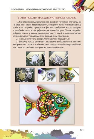 141
СКУЛЬПТУРА І ДЕКОРАТИВНО-УЖИТКОВЕ МИСТЕЦТВО
ÅÒÀÏÈ ÐÎÁÎÒÈ ÍÀÄ ÄÅÊÎÐÀÒÈÂÍÎÞ ÊÀÕËÅÞ
1. Äëÿ ñòâîðåííÿ äåêîðàòèâíîãî ðîçïèñó ïîòð³áíî ñïî÷àòêó, ÿê
³ â áóäü-ÿê³é ³íø³é òâîð÷³é ðîáîò³, ñòâîðèòè åñê³ç. Íà ïîøóêîâîìó
åñê³ç³ âàì ïîòð³áíî ïðîäóìàòè ôîðìó ìàéáóòíüî¿ êàõë³: êâàäðàò,
êîëî àáî ³ âçàãàë³ çîîìîðôíà ÷è ðîñëèííî¿ ôîðìè. Òàêîæ ïîòð³áíî
âèáðàòè ñòèëü, ó ÿêîìó ðîçïèñóâàòèìåòå êàõë³: â îï³øíÿíñüêîìó,
êîëîìèéñüêîìó ÷è äîâ³ëüíîìó, âèãàäàíîìó ñàìå âàìè.
2. Iç ñîëîíîãî ò³ñòà ñôîðìóéòå êàõëþ ³ ï³äñóø³òü ¿¿.
3. Âèñîõëó êàõëþ ðîçïèø³òü ãóàøøþ ó âèáðàíîìó âàìè ñòèë³.
Êîë³ðíàãàìàòàêîæìàºâ³äïîâ³äàòèçàäóìó:÷èöåáóäåòðàäèö³éíèé
äëÿ ïåâíîãî ðåã³îíó êîëîðèò ÷è âèãàäàíèé âàìè.
 