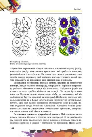 144
Розділ 3
«çåðíÿòîê» äåðåâ’ÿíèì êіíöåì ïåíçëèêà, âìî÷åíèì â ãóñòó ôàðáó,
íàêëàäіòü ôàðáó íåâåëèêèìè êðàïêàìè, ÿêі çðîáëÿòü ìàëþíîê
ðåëüєôíіøèì і âåñåëіøèì. Íà îñíîâі öèõ íîâèõ ðîñëèííèõ åëå-
ìåíòіâ ìîæíà âèêîíàòè ñâîї âàðіàíòè êâіòîê, ñòâîðèòè íîâèé ìî-
òèâ îðíàìåíòó çà äîïîìîãîþ âæå âіäîìèõ íàì ïðèéîìіâ.
Âèêîíàííÿ ñìîðîäèíè, ãîðіõіâ, êåòÿãà êàëèíè çà äîïîìîãîþ
ïàëüöÿ. ßãîäè êàëèíè, âèíîãðàäó, ñìîðîäèíè і ãîðіøêè ïåòðèêіâ-
öі ðîáëÿòü êіí÷èêîì ïàëüöÿ àáî ïàëè÷êîþ. Íàáðàâøè ôàðáè íà
êіí÷èê ïàëüöÿ, çðîáіòü âіäáèòîê íà ïàïåðі. Âіí ìîæå áóòè ìåí-
øèì ÷è áіëüøèì (ÿêùî âèêîíóâàòè âіäáèòêè ïàëè÷êîþ, âñі âі-
äîáðàæåííÿ áóäóòü îäíàêîâі çà ðîçìіðîì). Çðîáèâøè äåêіëüêà ÿãі-
äîê, ðîçìіñòіòü їõ ó ôîðìі êåòÿãà, ãðîíà ÷è êîøè÷êà (ÿãîäè ðîçìі-
ùóþòü îäíà íàä îäíîþ, ïîñòóïîâî çìåíøóþ÷è їõíіé ðîçìіð), ïî-
òіì ç’єäíàéòå ÿãîäè òîíêèìè ãіëî÷êàìè. Ìàëþíîê ìîæíà äîïî-
âíèòè õâèëÿñòèìè ëèñòî÷êàìè і òîíåíüêèìè âóñèêàìè, ñòâîðþþ-
÷è òàêèì ÷èíîì íîâі öіêàâі åëåìåíòè.
Âèêîíàííÿ åëåìåíòà «ïåðåõіäíèé ìàçîê». Öåé åëåìåíò âèêî-
íóþòü ïåíçëåì áіëüøîãî ðîçìіðó, íіæ ïîïåðåäíі. Ó ïåòðèêіâñüêî-
ìó ðîçïèñі ÷àñòî òðàïëÿєòüñÿ åôåêò ïëàâíîãî ïåðåõîäó îäíîãî íà-
ñè÷åíîãî êîëüîðó â іíøèé – ñâіòëіøèé ÷è òåìíіøèé. Öüîãî äîñÿ-
Âîëîäèìèð Ìåëüíèê.
Åòàïè ñòâîðåííÿ äåêîðàòèâíîãî ðîçïèñó
 