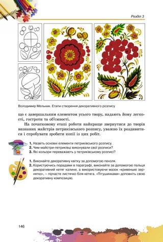 146
Розділ 3
ùî є çàâåðøàëüíèì åëåìåíòîì óñüîãî òâîðó, íàäàþòü éîìó ëåãêî-
ñòі, ãîñòðîòè òà îá’єìíîñòі.
Íà ïî÷àòêîâîìó åòàïі ðîáîòè íàéêðàùå çâåðíóòèñÿ äî òâîðіâ
âèçíàíèõ ìàéñòðіâ ïåòðèêіâñüêîãî ðîçïèñó, óâàæíî їõ ðîçäèâèòè-
ñÿ і ñïðîáóâàòè çðîáèòè êîïії іç öèõ ðîáіò.
1. Íàçâ³òü îñíîâí³ åëåìåíòè ïåòðèê³âñüêîãî ðîçïèñó.
2. ×èì ìàéñòðè-ïåòðèê³âö³ âèêîíóâàëè ñâî¿ ðîçïèñè?
3. ßê³ êîëüîðè ïåðåâàæàþòü ó ïåòðèê³âñüêîìó ðîçïèñ³?
1. Âèêîíàéòå äåêîðàòèâíó êâ³òêó çà äîïîìîãîþ ïåíçëÿ.
2. Êîðèñòóþ÷èñü ïîðàäàìè â ïàðàãðàô³, âèêîíàéòå çà äîïîìîãîþ ïàëüöÿ
äåêîðàòèâíèé êåòÿã êàëèíè, à âèêîðèñòîâóþ÷è ìàçîê «êðèâåíüêå çåð-
íÿòêî», – ï³ð÷àñòå ëèñòÿ÷êî á³ëÿ êåòÿãà. «Ï³òóøèíêàìè» äîïîâí³òü ñâîþ
äåêîðàòèâíó êîìïîçèö³þ.
Âîëîäèìèð Ìåëüíèê. Åòàïè ñòâîðåííÿ äåêîðàòèâíîãî ðîçïèñó
 