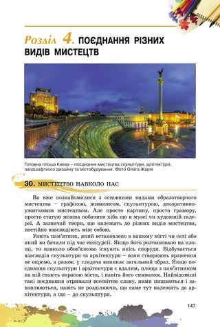 147
30. ÌÈÑÒÅÖÒÂÎ ÍÀÂÊÎËÎ ÍÀÑ
Âè âæå ïîçíàéîìèëèñÿ ç îñíîâíèìè âèäàìè îáðàçîòâîð÷îãî
ìèñòåöòâà – ãðàôіêîþ, æèâîïèñîì, ñêóëüïòóðîþ, äåêîðàòèâíî-
óæèòêîâèì ìèñòåöòâîì. Àëå ïðîñòî êàðòèíó, ïðîñòî ãðàâþðó,
ïðîñòî ñòàòóþ ìîæíà ïîáà÷èòè õіáà ùî â ìóçåї ÷è õóäîæíіé ãàëå-
ðåї. À çàçâè÷àé òâîðè, ùî íàëåæàòü äî ðіçíèõ âèäіâ ìèñòåöòâà,
ïîñòіéíî âçàєìîäіþòü ìіæ ñîáîþ.
Óÿâіòü ïàì’ÿòíèê, ÿêèé âñòàíîâëåíî â âàøîìó ìіñòі ÷è ñåëі àáî
ÿêèé âè áà÷èëè ïіä ÷àñ åêñêóðñії. ßêùî éîãî ðîçòàøîâàíî íà ïëî-
ùі, òî íàâêîëî îáîâ’ÿçêîâî іñíóþòü ÿêіñü ñïîðóäè. Âіäáóâàєòüñÿ
âçàєìîäіÿ ñêóëüïòóðè òà àðõіòåêòóðè – âîíè ñòâîðþþòü âðàæåííÿ
íå îêðåìî, à ðàçîì; ó ãëÿäà÷à âèíèêàє çàãàëüíèé îáðàç. ßêùî ïî-
єäíàííÿ ñêóëüïòóðè і àðõіòåêòóðè є âäàëèì, ïëîùà ç ïàì’ÿòíèêîì
íà íіé ñòàþòü îêðàñîþ ìіñòà, і íàâіòü éîãî ñèìâîëîì. Íàéâіäîìіøі
òàêі ïîєäíàííÿ îòðèìàëè âñåñâіòíþ ñëàâó, íèìè ïèøàþòüñÿ і çà-
õîïëþþòüñÿ, íàâіòü íå ðîçäіëÿþ÷è, ùî ñàìå òóò íàëåæèòü äî àð-
õіòåêòóðè, à ùî – äî ñêóëüïòóðè.
30. ÌÈÑÒÅÖÒÂÎ ÍÀÂÊÎËÎ ÍÀÑ
Âè âæå ïîçíàéîìèëèñÿ ç îñíîâíèìè âèäàìè îáðàçîòâîð÷îãî
Ãîëîâíà ïëîùà Êèºâà – ïîºäíàííÿ ìèñòåöòâà ñêóëüïòóðè, àðõ³òåêòóðè,
ëàíäøàôòíîãî äèçàéíó òà ì³ñòîáóäóâàííÿ. Ôîòî Îëåãà Æàð³ÿ
Ðîçäië 4. ÏÎªÄÍÀÍÍß Ð²ÇÍÈÕ
ÂÈÄ²Â ÌÈÑÒÅÖÒÂ
 