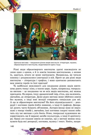 148
Розділ 4
Ðіçíі âèäè îáðàçîòâîð÷îãî ìèñòåöòâà çäàòíі âçàєìîäіÿòè íå
ëèøå îäèí ç îäíèì, à é іç çîâñіì іíøèìè ìèñòåöòâàìè, ç ÿêèìè
їõ, çäàєòüñÿ, íі÷îãî íå ìîæå ïîâ’ÿçóâàòè. Íàïðèêëàä, âè ÷èòàëè
êíèæêó і ðîçäèâëÿëèñÿ іëþñòðàöії â íіé. Ïðîòå öå äâà ðіçíі âèäè
ìèñòåöòâà – ëіòåðàòóðà і ãðàôіêà, і âîíè îäíî÷àñíî äîïîìàãàþòü
âàì óÿâèòè ãåðîїâ òà їõíі ïðèãîäè!
Òà íàéáіëüøі ìîæëèâîñòі äëÿ ïîєäíàííÿ ðіçíèõ âèäіâ ìèñòå-
öòâà äàþòü òåàòð і êіíî, à òàêîæ öèðê. Àäæå, íàïðèêëàä, òåàòðàëü-
íà âèñòàâà – öå ïîєäíàííÿ ÷è íå âñіõ âèäіâ ìèñòåöòâà, ÿêі ìîæíà
ïðèãàäàòè. Ïî-ïåðøå, іñíóє äðàìàòè÷íèé òâіð, ï’єñà, ÿêà íàëåæèòü,
çâè÷àéíî, äî ëіòåðàòóðè. Äóæå ðіäêî âèñòàâà ìîæå îáіéòèñÿ çîâñіì
áåç ìóçèêè, à іíîäі íîâі ìåëîäії ñòâîðþþòü ñïåöіàëüíî äëÿ íåї.
À ùî æ îáðàçîòâîð÷å ìèñòåöòâî? Íà éîãî âіäïîâіäàëüíîñòі – äåêî-
ðàöії і êîñòþìè ãåðîїâ (òîáòî æèâîïèñ, à іíîäі é ãðàôіêà). Äåêîðà-
öії äîñèòü ÷àñòî áóâàþòü îá’єìíèìè. Àêòîðіâ (ÿêùî âîíè íå ïåðñî-
íàæі ç òåàòðó òіíåé) і, çâè÷àéíî, їõíі êîñòþìè ãëÿäà÷і òàêîæ ïîáà-
÷àòü ïіä ÷àñ âèñòàâè ç óñіõ áîêіâ. Îòæå, òåàòðàëüíі õóäîæíèêè âè-
êîðèñòîâóþòü ùå é âèðàçíі çàñîáè ñêóëüïòóðè, à іíîäі é àðõіòåêòó-
ðè. Îäíàê óñå ñêàçàíå çîâñіì íå îçíà÷àє, ùî ó âèñòàâі ìîæíà ïîєä-
íóâàòè áóäü-ÿêі äåêîðàöії, êîñòþìè, ìóçèêó і òåêñò. Óÿâіòü, íàïðè-
Øê³ëüíà âèñòàâà – ïîºäíàííÿ ð³çíèõ âèä³â ìèñòåöòâ: ë³òåðàòóðè, ìóçèêè,
îáðàçîòâîð÷îãî ìèñòåöòâà, ìîäåëþâàííÿ îäÿãó òîùî
 