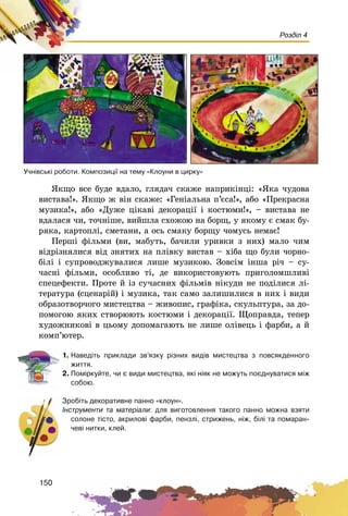 150
Розділ 4
ßêùî âñå áóäå âäàëî, ãëÿäà÷ ñêàæå íàïðèêіíöі: «ßêà ÷óäîâà
âèñòàâà!». ßêùî æ âіí ñêàæå: «Ãåíіàëüíà ï’єñà!», àáî «Ïðåêðàñíà
ìóçèêà!», àáî «Äóæå öіêàâі äåêîðàöії і êîñòþìè!», – âèñòàâà íå
âäàëàñÿ ÷è, òî÷íіøå, âèéøëà ñõîæîþ íà áîðù, ó ÿêîìó є ñìàê áó-
ðÿêà, êàðòîïëі, ñìåòàíè, à îñü ñìàêó áîðùó ÷îìóñü íåìàє!
Ïåðøі ôіëüìè (âè, ìàáóòü, áà÷èëè óðèâêè ç íèõ) ìàëî ÷èì
âіäðіçíÿëèñÿ âіä çíÿòèõ íà ïëіâêó âèñòàâ – õіáà ùî áóëè ÷îðíî-
áіëі і ñóïðîâîäæóâàëèñÿ ëèøå ìóçèêîþ. Çîâñіì іíøà ðі÷ – ñó-
÷àñíі ôіëüìè, îñîáëèâî òі, äå âèêîðèñòîâóþòü ïðèãîëîìøëèâі
ñïåöåôåêòè. Ïðîòå é іç ñó÷àñíèõ ôіëüìіâ íіêóäè íå ïîäіëèñÿ ëі-
òåðàòóðà (ñöåíàðіé) і ìóçèêà, òàê ñàìî çàëèøèëèñÿ â íèõ і âèäè
îáðàçîòâîð÷îãî ìèñòåöòâà – æèâîïèñ, ãðàôіêà, ñêóëüïòóðà, çà äî-
ïîìîãîþ ÿêèõ ñòâîðþþòü êîñòþìè і äåêîðàöії. Ùîïðàâäà, òåïåð
õóäîæíèêîâі â öüîìó äîïîìàãàþòü íå ëèøå îëіâåöü і ôàðáè, à é
êîìï’þòåð.
1. Íàâåä³òü ïðèêëàäè çâ’ÿçêó ð³çíèõ âèä³â ìèñòåöòâà ç ïîâñÿêäåííîãî
æèòòÿ.
2. Ïîì³ðêóéòå, ÷è º âèäè ìèñòåöòâà, ÿê³ í³ÿê íå ìîæóòü ïîºäíóâàòèñÿ ì³æ
ñîáîþ.
Çðîá³òü äåêîðàòèâíå ïàííî «êëîóí».
²íñòðóìåíòè òà ìàòåð³àëè: äëÿ âèãîòîâëåííÿ òàêîãî ïàííî ìîæíà âçÿòè
ñîëîíå ò³ñòî, àêðèëîâ³ ôàðáè, ïåíçë³, ñòðèæåíü, í³æ, á³ë³ òà ïîìàðàí-
÷åâ³ íèòêè, êëåé.
Ó÷í³âñüê³ ðîáîòè. Êîìïîçèö³¿ íà òåìó «Êëîóíè â öèðêó»
 