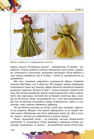 154
Розділ 4
âîäèòü ëÿëüêó. Ðóêàâè÷íà ëÿëüêà – íàéïðîñòіøà. Її îñíîâà – ðó-
êàâè÷êà. Ãîëîâó ðîáëÿòü ç ðіçíèõ ìàòåðіàëіâ: ïàï’є-ìàøå, ïîðîëî-
íó, ïіíîïëàñòó, ïëàñòèëіíó, ïàïåðîâèõ öèëіíäðіâ. Ðóêè ðîáëÿòü ç
òîãî ñàìîãî ìàòåðіàëó, ùî é ãîëîâó, і ïîòіì їõ ïðèêðіïëþþòü äî
ðóêàâè÷êè.
Âіä ÷îãî çàëåæèòü âèðàçíіñòü õóäîæíüîãî îáðàçó ñòâîðåíîї
ëÿëüêè? Çâè÷àéíî, âіä її îáëè÷÷ÿ. Òàê âіäðàçó ìîæíà âіäðіçíèòè
ïîçèòèâíîãî ãåðîÿ âіä ëèõîäіÿ. Âèðàç îáëè÷÷ÿ äîïîìàãàє ïîâíіøå
ðîçêðèòè õàðàêòåð. Çà÷іñêà é îäÿã – òàêîæ âàæëèâі åëåìåíòè îá-
ðàçó. Çà їõíüîþ äîïîìîãîþ ìîæíà îõàðàêòåðèçóâàòè ïåâíі îñîáëè-
âîñòі: âіê ïåðñîíàæà, áàãàòèé âіí ÷è áіäíèé, ÿêèé ìàє ôàõ, ÷îëî-
âіê öå ÷è æіíêà. Îòæå, õóäîæíèêîâі òóò є íàä ÷èì ïîïðàöþâàòè.
Äî òîãî æ âèñòàâè ëÿëüêîâîãî òåàòðó âіäáóâàþòüñÿ ïîðó÷ іç ãëÿ-
äà÷àìè, òîìó ïîìіòíà íàéìåíøà äðіáíèöÿ.
Óñі ìè áà÷èëè âèñòàâè, äå àêòîð, ÿêèé ãðàє ëÿëüêîþ, õîâàєòü-
ñÿ çà øèðìîþ. Øèðìó òåæ ìîæíà ïðèêðàñèòè. À íà çàäíіé ÷àñ-
òèíі ñöåíè îáîâ’ÿçêîâî ìàє áóòè çîáðàæåíî ìіñöå äії, àáî é êіëü-
êà, ÿêùî ó âèñòàâі äіÿ âіäáóâàєòüñÿ â ðіçíèõ ìіñöÿõ.
Îòæå, ëÿëüêîâèé òåàòð – öå âàæëèâà ÷àñòèíà òåàòðàëüíîãî
ìèñòåöòâà. Ó ëÿëüêîâîìó òåàòðі ïðàöþþòü ñïðàâæíі àêòîðè, ðå-
æèñåðè, õóäîæíèêè. À ëÿëüêà – öå óîñîáëåííÿ æèâîї іñòîòè (ëþ-
Ëÿëüêè ç î÷åðåòó (1) òà êóêóðóäçÿíîãî ëèñòÿ (2)
1 2
 