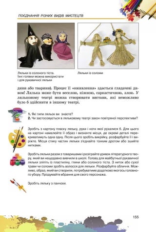 155
ПОЄДНАННЯ РІЗНИХ ВИДІВ МИСТЕЦТВ
äèíè àáî òâàðèíè). Ïðîöåñ її «îæèâëåííÿ» çäàєòüñÿ ãëÿäà÷åâі äè-
âîì! Ëÿëüêà ìîæå áóòè âåñåëîþ, íіæíîþ, ñàðêàñòè÷íîþ, çëîþ. Ó
ëÿëüêîâîìó òåàòðі ìîæíà ñòâîðþâàòè âèñòàâè, ÿêі íåìîæëèâî
áóëî á çäіéñíèòè â іíøîìó òåàòðі.
1. ßê³ òèïè ëÿëüîê âè çíàºòå?
2. ×è çàñòîñîâóºòüñÿ â ëÿëüêîâîìó òåàòð³ çàêîí ïîâ³òðÿíî¿ ïåðñïåêòèâè?
Çðîá³òü ç êàðòîíó ïëàñêó ëÿëüêó, ðóêè ³ íîãè ÿêî¿ ðóõàëèñÿ á. Äëÿ öüîãî
íà êàðòîí³ íàìàëþéòå ¿¿ îáðàç ³ âèçíà÷òå ì³ñöÿ, äå îêðåì³ äåòàë³ ïåðå-
êðèâàòèìóòü îäíà îäíó. Ï³ñëÿ öüîãî çðîá³òü âèêð³éêó, ðîçôàðáóéòå ¿¿ ³ âè-
ð³æòå. Ì³ñöÿ ñòèêó ÷àñòèí ëÿëüêè ç’ºäíàéòå òîíêèì äðîòîì àáî çøèéòå
íèòêàìè.
Çðîá³òü ëÿëüêè ðàçîì ç òîâàðèøàìè ³ ðîç³ãðàéòå óðèâîê ë³òåðàòóðíîãî òâî-
ðó, ÿêèé âè íåùîäàâíî âèâ÷èëè â øêîë³. Ãîëîâó äëÿ ìàéáóòíüî¿ ðóêàâè÷íî¿
ëÿëüêè çë³ï³òü ³ç ïëàñòèë³íó, ãëèíè àáî ñîëîíîãî ò³ñòà. Ç íèòîê àáî ñóõî¿
òðàâè ÷è ñîëîìè çðîá³òü âîëîññÿ äëÿ ëÿëüêè. Ðîçôàðáóéòå îáëè÷÷ÿ. Ìîæ-
ëèâî, îáðàç, ÿêèé âè ñòâîðèëè, ïîòðåáóâàòèìå äîäàòêîâî ÿêîãîñü ãîëîâíî-
ãî óáîðó. Ïðîäóìàéòå âáðàííÿ äëÿ ñâîãî ïåðñîíàæà.
Çðîá³òü ëÿëüêó ç ïàí÷îõè.
Ëÿëüêè ³ç ñîëîíîãî ò³ñòà.
¯õí³ ãîë³âêè ìîæíà âèêîðèñòàòè
³ äëÿ ðóêàâè÷íî¿ ëÿëüêè
Ëÿëüêè ³ç ñîëîìè
 