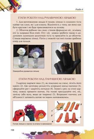 156
Розділ 4
ÅÒÀÏÈ ÐÎÁÎÒÈ ÍÀÄ ÐÓÊÀÂÈ×ÍÎÞ ËßËÜÊÎÞ
1. Äëÿ âèãîòîâëåííÿ ëÿëüêè ¿¿ ãîëîâó ë³ïèìî ³ç ñîëîíîãî ò³ñòà
ìàéæå òàê ñàìî, ÿê ³ äëÿ êëîóíà. Â³äì³íí³ñòü ó òîìó, ùî âîíà ìàº
áóòè êðóãëîþ ³ íå áóäå ïðèêëåþâàòèñÿ íà îñíîâó.
2. Îáëè÷÷ÿ ðîáèìî òàê ñàìî: ñòåêîþ ôîðìóºìî í³ñ, óñì³øêó,
î÷³ òà çìîðøêè á³ëÿ î÷åé. Î÷³ ³ í³ñ ìîæíà çðîáèòè òàêîæ ³ç äî-
äàòêîâèõ ìàëåíüêèõ øìàòî÷ê³â ò³ñòà òà ïðèêëå¿òè ¿õ äî îáëè÷÷ÿ.
Ñòåêîþ âèð³æåìî ç³íèö³. Ïîò³ì ó íèæí³é ÷àñòèí³ ãîëîâè çðîáèìî
îòâ³ð äëÿ ïàëüöÿ.
Ñàìîðîáíà ðóêàâè÷íà ëÿëüêà
Ãîòîâ³ ëÿëüêè ç ïàí÷³õ òà åòàïè ¿õ âèêîíàííÿ
1
2
5
3
4
ÅÒÀÏÈ ÐÎÁÎÒÈ ÍÀÄ ÏÀÍ×IØÍÎÞ ËßËÜÊÎÞ
Ç êàðòîíó âèð³æòå îâàë (1), ÿê ïîêàçàíî íà ñõåì³, ç³ãí³òü éîãî
íàâï³ë (2). Öþ çàãîòîâêó ðîçì³ñò³òü óñåðåäèí³ íîñêà ïàí÷îõè (3),
ñôîðìóéòå ðîò ³ çàêð³ï³òü íèòêàìè (4). Ççîâí³ ó ðîò, íà çãèí³ êàð-
òîíó, ìîæíà ïðèøèòè ÿçè÷îê. Íà ãîëîâ³ ïðèëàäíàéòå î÷³, í³ñ,
çà÷³ñêó (àáî âóõà, ÿêùî öå òâàðèíà) (5). Âñåðåäèí³ ïàí÷îõó äëÿ
îá’ºìíîñò³ çàïîâí³òü âàòîþ ÷è ³íøèì íàïîâíþâà÷åì.
 