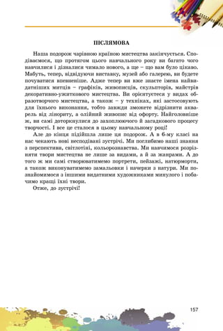 157
ÏІÑËßÌÎÂÀ
Íàøà ïîäîðîæ ÷àðіâíîþ êðàїíîþ ìèñòåöòâà çàêіí÷óєòüñÿ. Ñïî-
äіâàєìîñÿ, ùî ïðîòÿãîì öüîãî íàâ÷àëüíîãî ðîêó âè áàãàòî ÷îãî
íàâ÷èëèñÿ і äіçíàëèñÿ ÷èìàëî íîâîãî, à ùå – ùî âàì áóëî öіêàâî.
Ìàáóòü, òåïåð, âіäâіäóþ÷è âèñòàâêó, ìóçåé àáî ãàëåðåþ, âè áóäåòå
ïî÷óâàòèñÿ âïåâíåíіøå. Àäæå òåïåð âè âæå çíàєòå іìåíà íàéâè-
äàòíіøèõ ìèòöіâ – ãðàôіêіâ, æèâîïèñöіâ, ñêóëüïòîðіâ, ìàéñòðіâ
äåêîðàòèâíî-óæèòêîâîãî ìèñòåöòâà. Âè îðієíòóєòåñÿ ó âèäàõ îá-
ðàçîòâîð÷îãî ìèñòåöòâà, à òàêîæ – ó òåõíіêàõ, ÿêі çàñòîñîâóþòü
äëÿ їõíüîãî âèêîíàííÿ, òîáòî çàâæäè çìîæåòå âіäðіçíèòè àêâà-
ðåëü âіä ëіíîðèòó, à îëіéíèé æèâîïèñ âіä îôîðòó. Íàéãîëîâíіøå
æ, âè ñàìі äîòîðêíóëèñÿ äî çàõîïëþþ÷îãî é çàãàäêîâîãî ïðîöåñó
òâîð÷îñòі. І âñå öå ñòàëîñÿ â öüîìó íàâ÷àëüíîìó ðîöі!
Àëå äî êіíöÿ ïіäіéøëà ëèøå öÿ ïîäîðîæ. À â 6-ìó êëàñі íà
íàñ ÷åêàþòü íîâі íåñïîäіâàíі çóñòðі÷і. Ìè ïîãëèáèìî íàøі çíàííÿ
ç ïåðñïåêòèâè, ñâіòëîòіíі, êîëüîðîçíàâñòâà. Ìè íàâ÷èìîñÿ ðîçðіç-
íÿòè òâîðè ìèñòåöòâà íå ëèøå çà âèäàìè, à é çà æàíðàìè. À äî
òîãî æ ìè ñàìі ñòâîðþâàòèìåìî ïîðòðåòè, ïåéçàæі, íàòþðìîðòè,
à òàêîæ âèêîíóâàòèìåìî çàìàëüîâêè і íà÷åðêè ç íàòóðè. Ìè ïî-
çíàéîìèìîñÿ ç іíøèìè âèäàòíèìè õóäîæíèêàìè ìèíóëîãî і ïîáà-
÷èìî êðàùі їõíі òâîðè.
Îòæå, äî çóñòðі÷і!
 