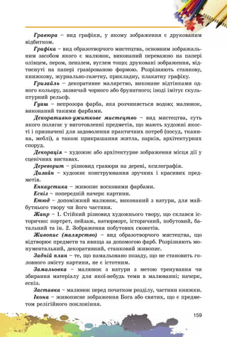 159
Ãðàâþðà – âèä ãðàôіêè, ó ÿêîìó çîáðàæåííÿ є äðóêîâàíèì
âіäáèòêîì.
Ãðàôіêà – âèä îáðàçîòâîð÷îãî ìèñòåöòâà, îñíîâíèì çîáðàæàëü-
íèì çàñîáîì ÿêîãî є ìàëþíîê, âèêîíàíèé ïåðåâàæíî íà ïàïåðі
îëіâöåì, ïåðîì, ïåíçëåì, âóãëåì òîùî; äðóêîâàíі çîáðàæåííÿ, âіä-
òèñíóòі íà ïàïåðі ãðàâіðîâàíîþ ôîðìîþ. Ðîçðіçíÿþòü ñòàíêîâó,
êíèæêîâó, æóðíàëüíî-ãàçåòíó, ïðèêëàäíó, ïëàêàòíó ãðàôіêó.
Ãðèçàéëü – äåêîðàòèâíå ìàëÿðñòâî, âèêîíàíå âіäòіíêàìè îä-
íîãî êîëüîðó, çàçâè÷àé ÷îðíîãî àáî áðóíàòíîãî; іíîäі іìіòóє ñêóëü-
ïòóðíèé ðåëüєô.
Ãóàø – íåïðîçîðà ôàðáà, ÿêà ðîç÷èíÿєòüñÿ âîäîþ; ìàëþíîê,
âèêîíàíèé òàêèìè ôàðáàìè.
Äåêîðàòèâíî-óæèòêîâå ìèñòåöòâî – âèä ìèñòåöòâà, ñóòü
ÿêîãî ïîëÿãàє ó âèãîòîâëåííі ïðåäìåòіâ, ùî ìàþòü õóäîæíі ÿêîñ-
òі і ïðèçíà÷åíі äëÿ çàäîâîëåííÿ ïðàêòè÷íèõ ïîòðåá (ïîñóä, òêàíè-
íà, ìåáëі), à òàêîæ ïðèêðàøàííÿ æèòëà, ïàðêіâ, àðõіòåêòóðíèõ
ñïîðóä.
Äåêîðàöіÿ – õóäîæíє àáî àðõіòåêòóðíå çîáðàæåííÿ ìіñöÿ äії ó
ñöåíі÷íèõ âèñòàâàõ.
Äåðåâîðèò – ðіçíîâèä ãðàâþðè íà äåðåâі, êñèëîãðàôіÿ.
Äèçàéí – õóäîæíє êîíñòðóþâàííÿ çðó÷íèõ і êðàñèâèõ ïðåä-
ìåòіâ.
Åíêàóñòèêà – æèâîïèñ âîñêîâèìè ôàðáàìè.
Åñêіç – ïîïåðåäíіé íà÷åðê êàðòèíè.
Åòþä – äîïîìіæíèé ìàëþíîê, âèêîíàíèé ç íàòóðè, äëÿ ìàé-
áóòíüîãî òâîðó ÷è éîãî ÷àñòèíè.
Æàíð – 1. Ñòіéêèé ðіçíîâèä õóäîæíüîãî òâîðó, ùî ñêëàâñÿ іñ-
òîðè÷íî: ïîðòðåò, ïåéçàæ, íàòþðìîðò, іñòîðè÷íèé, ïîáóòîâèé, áà-
òàëüíèé òà іí. 2. Çîáðàæåííÿ ïîáóòîâèõ ñþæåòіâ.
Æèâîïèñ (ìàëÿðñòâî) – âèä îáðàçîòâîð÷îãî ìèñòåöòâà, ùî
âіäòâîðþє ïðåäìåòè òà ÿâèùà çà äîïîìîãîþ ôàðá. Ðîçðіçíÿþòü ìî-
íóìåíòàëüíèé, äåêîðàòèâíèé, ñòàíêîâèé æèâîïèñ.
Çàäíіé ïëàí – òå, ùî íàìàëüîâàíî ïîçàäó, ùî íå ñòàíîâèòü ãî-
ëîâíîãî çìіñòó êàðòèíè, íå є іñòîòíèì.
Çàìàëüîâêà – ìàëþíîê ç íàòóðè ç ìåòîþ òðåíóâàííÿ ÷è
çáèðàííÿ ìàòåðіàëó äëÿ ÿêîї-íåáóäü òåìè â ìàëþâàííі; íà÷åðê,
åñêіç.
Çàñòàâêà – ìàëþíîê ïåðåä ïî÷àòêîì ðîçäіëó, ÷àñòèíè êíèæêè.
Іêîíà – æèâîïèñíå çîáðàæåííÿ Áîãà àáî ñâÿòèõ, ùî є ïðåäìå-
òîì ðåëіãіéíîãî ïîêëîíіííÿ.
 