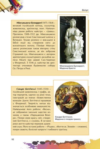 16
Вступ
Ñàíäðî Áîòòi÷åëëi (1445–1510) –
³òàë³éñüêèé æèâîïèñåöü ³ ãðàô³ê, àâ-
òîð ïîðòðåò³â, êàðòèí íà ð³çí³ òåìè,
³ëþñòðàö³é äî ïîåìè «Áîæåñòâåííà
êîìåä³ÿ» Äàíòå. Áîòò³÷åëë³ ïðàöþâàâ
ó Ôëîðåíö³¿. Òâîð÷³ñòü ìèòöÿ â³ä-
çíà÷àºòüñÿ îñîáëèâîþ âèøóêàí³ñòþ.
Íàéâ³äîì³ø³ éîãî ðîáîòè: «Âåñíà»,
äå çîáðàæåíî ³äåàëüíå öàðñòâî êî-
õàííÿ, à òàêîæ «Íàðîäæåííÿ Âåíå-
ðè». Ïîïðè ñâîþ êðàñó, ñâ³ò, ñòâîðå-
íèé Áîòò³÷åëë³, º ñóìíèì. Â îñòàíí³
ðîêè æèòòÿ ìàéñòåð ïåðåæèâ äóøåâ-
íèé çëàì. Éîãî îñòàíí³ ðîáîòè – «Ð³çäâî», «Æèòòÿ ñâ. Ç³íîâ³ÿ» – ñïîâíåí³,
ïîïðè ñþæåòè, áîë³ñíî¿ íàïðóãè i ãëèáîêîãî òðàã³çìó.
Ñàíäðî Áîòò³÷åëë³.
Ìàäîííà ç ïëîäîì ãðàíàòó
Ì³êåëàíäæåëî Áóîíàððîò³ (1475–1564) –
âåëèêèé ³òàë³éñüêèé ìèòåöü, ñêóëüïòîð,
æèâîïèñåöü, àðõ³òåêòîð, ïîåò. Íàéçíà÷-
í³øà ðàííÿ ðîáîòà ìàéñòðà – «Äàâèä».
Ïðîòÿãîì 1508–1512 ðð. Ì³êåëàíäæåëî
ðîçïèñóâàâ ñòåëþ Ñèêñòèíñüêî¿ êàïåëè ó
Âàòèêàí³. Òåìîþ ðîçïèñó º âèêëàäåí³ â
Á³áë³¿ ïîä³¿ â³ä ñòâîðåííÿ ñâ³òó äî
âñåñâ³òíüîãî ïîòîïó. Ï³çí³øå Ì³êåëàí-
äæåëî ðîçïèñóâàâ òàêîæ âiâòàðíó ñò³íó
Ñèêñòèíñüêî¿ êàïåëè, äå â³í çîáðàçèâ
Ñòðàøíèé ñóä. Ì³êåëàíäæåëî º àâòîðîì
àðõ³òåêòóðíî-ñêóëüïòóðíîãî àíñàìáëþ êà-
ïåëè Ìåä³÷³ ïðè öåðêâ³ Ñàí-Ëîðåíöî
ó Ôëîðåíö³¿. Ç 1546 ð. ìàéñòåð (ÿê àðõ³-
òåêòîð) î÷îëþâàâ áóä³âíèöòâî ñîáîðó
Ñâ. Ïåòðà â Ðèì³.
Ì³êåëàíäæåëî Áóîíàððîò³.
Ìàäîííà Áðþããå
 